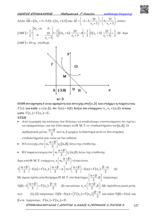 Ο∆ΗΓΟΣ ΕΠΑΝΑΛΗΨΗΣ Μαθηµατικά Γ’ Λυκείου mathhmagic.blogspot.gr
ΕΠΙΜΕΛΕΙΑ:ΜΗΤΑΛΑΣ Γ.,∆ΡΟΥΓΑΣ Α.,ΧΑ∆ΟΣ Χ.,ΓΕΡΜΑΝΟΣ Ξ.,ΠΑΤΣΗΣ Σ. 127
Αλλά ( ) ( )ΑΒ = + + = + και ΑΓ = − + =
+ +
   
   
   
0 0
0 0
10 10
2x 3 3,0 2x 6,0 3 3, 0,
x 3 x 3
, οπότε:
( ) ( ) ( )
+
ΑΒΓ = = + ⋅ − = ⋅ + ⋅ = ⋅
+ +
+
0
0 0
0 0
0
2x 6 0
1 1 10 1 10 1
| | 2x 6 0 2 x 3 2010
02 2 x 3 2 x 3 2
x 3
. Άρα
( )ΑΒΓ = τ µ10 . . σταθερό.
111)Η συνάρτηση f είναι ορισμένη και συνεχής στο[ ],α β και υπάρχει η παράγωγος
( )f x′ για κάθε ( )x ,∈ α β . Αν ( ) ( )f fα = β δείξτε ότι υπάρχουν ( )1 2x ,x ,∈ α β τέτοια
ώστε ( ) ( )1 2f x f x 0′ ′+ = .
ΛΥΣΗ
• Από τη μορφή της ισότητας που θέλουμε να αποδείξουμε υποπτευόμαστε ότι πρέπει
να εφαρμόσουμε για την f δύο φορές το Θ. Μ. Τ. σε υποδιαστήματα του[ ],α β . Ο
αριθμητικός μέσος
2
α +β
των α, β χωρίζει το διάστημα αυτό σε δύο ισομήκη
υποδιαστήματα που είναι τα πιο πιθανά.
• Η f συνεχής στο [ ], ,
2
α +β α ⊆ α β  
λόγω της υπόθεσης.
• Η f παραγωγίσιμη στο ( ), ,
2
α +β α ⊆ α β 
 
λόγω της υπόθεσης.
Άρα από Θ. Μ. Τ. υπάρχει 1x ,
2
α +β ∈ α 
 
τέτοιο ώστε
( ) ( ) ( ) ( )1 1f f f x f f f x
2 2 2 2
α +β α +β α +β β − α     ′ ′− α = ⋅ − α ⇔ − α = ⋅     
     
(1)
Με όμοιο τρόπο από θεώρημα Θ. Μ. Τ. στο διάστημα ,
2
α +β β  
παίρνουμε:
( ) ( )2f f f x
2 2
α +β β − α  ′β − = ⋅ 
 
(2) για κάποιο 2x ,
2
α +β ∈ β 
 
. Με πρόσθεση κατά μέλη
των (1), (2) παίρνουμε: ( ) ( ) ( ) ( )1 2f f f x f x
2
β − α
′ ′β − α = +   και αφού ( ) ( )f fβ = α και
β ≠ α παίρνουμε: ( ) ( )1 2f x f x 0′ ′+ = .
 