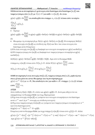 Ο∆ΗΓΟΣ ΕΠΑΝΑΛΗΨΗΣ Μαθηµατικά Γ’ Λυκείου mathhmagic.blogspot.gr
ΕΠΙΜΕΛΕΙΑ:ΜΗΤΑΛΑΣ Γ.,∆ΡΟΥΓΑΣ Α.,ΧΑ∆ΟΣ Χ.,ΓΕΡΜΑΝΟΣ Ξ.,ΠΑΤΣΗΣ Σ.128
112)Δίνονται οι συναρτήσεις f, g συνεχείς στο διάστημα στο διάστημα [ ],α β και
παραγωγίσιμες στο ( ),α β με ( )f x 0> για κάθε [ ]x ,∈ α β . Αν είναι
( ) ( )
( )
( )
f
g g ln
f
α
α − β =
β
να αποδειχθεί ότι υπάρχει ( )0x ,∈ α β τέτοιο ώστε να ισχύει
( )
( )
( )0
0
0
f x
g x
f x
′
′= .
ΛΥΣΗ
• Έχουμε
( ) ( )
( )
( )
( ) ( ) ( ) ( ) ( ) ( ) ( ) ( )
f
g g ln g g lnf lnf g lnf g lnf
f
α
α − β = ⇔ α − β = α − β ⇔ α − α = β − β
β
(1)
• Θεωρούμε τη συνάρτηση h με ( ) ( ) ( ) [ ]h x g x lnf x ,x ,= − ∈ α β . Η συνάρτηση ( )lnf x
είναι συνεχής στο [ ],α β ως σύνθεση της ( )f x και ln x που είναι συνεχείς στο
διάστημα αυτό. Επομένως:
i) Η h είναι συνεχής στο [ ],α β ως διαφορά των συνεχών συναρτήσεων ( )g x και ( )lnf x .
ii) Η h παραγωγίσιμη στο ( ),α β ως διαφορά των παραγωγίσιμων συναρτήσεων ( )g x
και ( )lnf x .
iii) ( ) ( ) ( ) ( ) ( ) ( )
(1)
h g lnf g lnf hα = α − α = β − β = β . Άρα από το θεώρημα Rolle
υπάρχει ( )0x ,∈ α β τέτοιο ώστε ( )0h x 0′ = . Αλλά ( ) ( )
( )
( )
f x
h x g x
f x
′
′ ′= − , οπότε:
( ) ( )
( )
( )
( )
( )
( )
0 0
0 0 0
0 0
f x f x
h x 0 g x 0 g x
f x f x
′ ′
′ ′ ′= ⇔ − = ⇔ = .
113)Η συνάρτηση f είναι συνεχής στο[ ],α β , παραγωγίσιμη στο( ),α β , μηδενίζεται
στα α, β και μόνο σε αυτά. Θεωρούμε και τη συνάρτηση g με
( ) ( )x
g x e f x R−κ
= ⋅ µε κ∈ , Να αποδείξετε ότι για κάθε Rκ∈ υπάρχει ( ),ξ∈ α β τέτοιο
ώστε
( )
( )
f
f
′ ξ
= κ
ξ
.
ΛΥΣΗ
Από υπόθεση ( ) ( )f f 0α = β = , οπότε και ( ) ( )g g 0α = β = . Αυτό μας οδηγεί στο να
εφαρμόσουμε το θεώρημα Rolle για τη g. Πραγματικά:
i) Η g είναι συνεχής στο[ ],α β ως γινόμενο των συνεχών συναρτήσεων στο διάστημα
αυτό: x
e−κ
και f. (η x
e−κ
συνεχής ως σύνθεση συνεχών).
ii) Η g είναι παραγωγίσιμη στο( ),α β ως γινόμενο των παραγωγίσιμων συναρτήσεων x
e−κ
και f στο διάστημα αυτό.
iii) ( ) ( ) ( )x x
g e f e 0 g−κ −κ
α = ⋅ α = ⋅ = β .
Επομένως από το θεώρημα Rolle για τη g υπάρχει ( ),ξ∈ α β τέτοιο ώστε ( )g 0′ ξ = . Αλλά:
( ) ( ) ( ) ( ) ( ) ( ) ( ) ( ) ( ) ( )x x x x x x x
g x e f x e f x e f x e x f x e f x e f x e f x−κ −κ −κ −κ −κ −κ −κ′ ′ ′′ ′ ′ ′ = ⋅ = ⋅ + ⋅ = ⋅ −κ ⋅ + ⋅ = −κ ⋅ + ⋅ 
άρα ( ) ( ) ( )[ ]x
g x e f x f x−κ
′ ′= ⋅ − κ .
 