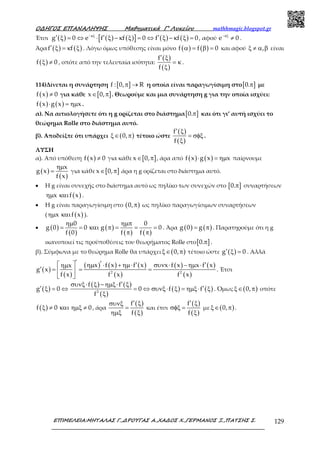 Ο∆ΗΓΟΣ ΕΠΑΝΑΛΗΨΗΣ Μαθηµατικά Γ’ Λυκείου mathhmagic.blogspot.gr
ΕΠΙΜΕΛΕΙΑ:ΜΗΤΑΛΑΣ Γ.,∆ΡΟΥΓΑΣ Α.,ΧΑ∆ΟΣ Χ.,ΓΕΡΜΑΝΟΣ Ξ.,ΠΑΤΣΗΣ Σ. 129
Έτσι ( ) ( ) ( )[ ] ( ) ( )g 0 e f f 0 f f 0−κξ
′ ′ ′ξ = ⇔ ⋅ ξ − κ ξ = ⇔ ξ − κ ξ = , αφού e 0−κξ
≠ .
Άρα ( ) ( )f f′ ξ = κ ξ . Λόγω όμως υπόθεσης είναι μόνο ( ) ( )f f 0α = β = και αφού ,ξ ≠ α β είναι
( )f 0ξ ≠ , οπότε από την τελευταία ισότητα:
( )
( )
f
f
′ ξ
= κ
ξ
.
114)Δίνεται η συνάρτηση [ ]f : 0, Rπ → η οποία είναι παραγωγίσιμη στο[ ]0.π με
( )f x 0≠ για κάθε [ ]x 0,∈ π . Θεωρούμε και μια συνάρτηση g για την οποία ισχύει:
( ) ( )f x g x x⋅ = ηµ .
α). Να αιτιολογήσετε ότι η g ορίζεται στο διάστημα[ ]0.π και ότι γι’ αυτή ισχύει το
θεώρημα Rolle στο διάστημα αυτό.
β). Αποδείξτε ότι υπάρχει ( )0,ξ∈ π τέτοιο ώστε
( )
( )
f
f
′ ξ
= σφξ
ξ
.
ΛΥΣΗ
α). Από υπόθεση ( )f x 0≠ για κάθε [ ]x 0,∈ π , άρα από ( ) ( )f x g x x⋅ = ηµ παίρνουμε
( )
( )
x
g x
f x
ηµ
= για κάθε [ ]x 0,∈ π άρα η g ορίζεται στο διάστημα αυτό.
• Η g είναι συνεχής στο διάστημα αυτό ως πηλίκο των συνεχών στο [ ]0.π συναρτήσεων
( )x f xηµ και .
• Η g είναι παραγωγίσιμη στο ( )0,π ως πηλίκο παραγωγίσιμων συναρτήσεων
( ( )x f xηµ και ).
• ( )
( )
( )
( ) ( )
0 0
g 0 0 g 0
f 0 f f
ηµ ηµπ
= = και π = = =
π π
. Άρα ( ) ( )g 0 g= π . Παρατηρούμε ότι η g
ικανοποιεί τις προϋποθέσεις του θεωρήματος Rolle στο[ ]0.π .
β). Σύμφωνα με το θεώρημα Rolle θα υπάρχει ( )0,ξ∈ π τέτοιο ώστε ( )g 0′ ξ = . Αλλά
( )
( )
( ) ( ) ( )
( )
( ) ( )
( )2 2
x f x f x x f x x f xx
g x
f x f x f x
′ ′  ′ ′ηµ ⋅ + ηµ⋅ συν ⋅ − ηµ ⋅ηµ
′ = = = 
 
. Έτσι
( )g 0′ ξ = ⇔
( ) ( )
( )
( ) ( )2
f f
0 f f
f
′συνξ⋅ ξ − ηµξ⋅ ξ
′= ⇔ συνξ⋅ ξ = ηµξ⋅ ξ
ξ
. Όμως ( )0,ξ∈ π οπότε
( )f 0 0ξ ≠ και ηµξ ≠ , άρα
( )
( )
f
f
′ ξσυνξ
=
ηµξ ξ
και έτσι
( )
( )
f
f
′ ξ
σφξ =
ξ
με ( )0,ξ∈ π .
 