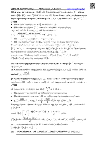 Ο∆ΗΓΟΣ ΕΠΑΝΑΛΗΨΗΣ Μαθηµατικά Γ’ Λυκείου mathhmagic.blogspot.gr
ΕΠΙΜΕΛΕΙΑ:ΜΗΤΑΛΑΣ Γ.,∆ΡΟΥΓΑΣ Α.,ΧΑ∆ΟΣ Χ.,ΓΕΡΜΑΝΟΣ Ξ.,ΠΑΤΣΗΣ Σ.130
115)Δίνεται η συνάρτηση →   ℝf : 0,1 δύο φορές παραγωγίσιμη στο   0,1 τέτοια
ώστε ( ) ( ) ( ) ( )′ ′= + µ και = = µ µε µ ∈ ℝf 1 f 0 f 1 f 0 . Αποδείξτε ότι υπάρχουν διακεκριμένα
(δηλαδή διαφορετικά μεταξύ τους) σημεία ( )∈1 2
x ,x 0,1 τέτοια ώστε ( ) ( )′ ′=1 2
f x f x .
ΛΥΣΗ
• Η f ως παραγωγίσιμη στο [ ]0,1 είναι και συνεχής.
• Η f παραγωγίσιμη στο ( )0,1 αφού είναι δύο φορές παραγωγίσιμη.
Άρα από το Θ. Μ. Τ. υπάρχει ( )1 0,1ξ ∈ τέτοιο ώστε:
( )
( ) ( ) ( ) ( )
( )1 1
f 1 f 0 f 0 f 0
f f
1 0 1
− + µ −
′ ′ξ = = ⇔ ξ = µ
−
(1).
• Η f’ είναι συνεχής στο[ ]0,1 ως παραγωγίσιμη.
• Η f’ είναι παραγωγίσιμη στο ( )0,1 αφού η f είναι δύο φορές παραγωγίσιμη.
Επομένως η f’ είναι συνεχής και παραγωγίσιμη σε καθένα από τα διαστήματα
[ ] [ ]1 10, ,1ξ και ξ . Επειδή ακόμη ισχύουν: ( ) ( ) ( ) ( )
(1) (1)
1 1f 0 f f f 1′ ′ ′ ′= ξ = µ και ξ = µ = ισχύει το
θεώρημα Rolle σε καθένα από τα διαστήματα[ ] [ ]1 10, , ,1ξ ξ . Άρα
υπάρχουν ( ) ( )1 1 2 1x 0, ,x ,1∈ ξ ∈ ξ τέτοια ώστε ( ) ( )1 2f x 0 f x 0′′ ′′= και = . Δηλαδή
( ) ( )1 2 1 2f x f x x x′′ ′′= µε ≠ και ( )1 2x ,x 0,1∈ .
116)Έστω συνάρτηση f δύο φορές παραγωγίσιμη στο διάστημα [ ]1,2 και ισχύει
( ) ( )f 2 2f 1= .
α). Να αποδείξετε ότι υπάρχει ένας τουλάχιστον αριθμός ( )0x 1,2∈ τέτοιος ώστε να
ισχύει ( )
( )0
0
0
f x
f x
x
′ = .
β). Να αποδείξετε ότι υπάρχει ( )0x 1,2∈ τέτοιος ώστε η εφαπτομένη στη γραφική
παράσταση (C) της f στο σημείο ( )( )0 0x ,f x , να διέρχεται από την αρχή των αξόνων.
ΛΥΣΗ
α). Θεωρούμε τη συνάρτηση g με ( )
( )
[ ]
f x
g x x 1,2
x
= µε ∈ .
• Η g είναι συνεχής στο[ ]1,2 ως πηλίκο συνεχών συναρτήσεων.
• Η g είναι παραγωγίσιμη στο( )1,2 ως πηλίκο παραγωγίσιμων συναρτήσεων.
• ( )
( )
( ) ( )
( ) ( )
( )
f 1 f 2 2f 1
g 1 f 1 g 2 f 1
1 2 2
= = και = = = , άρα ( ) ( )g 1 g 2= .
Παρατηρούμε ότι ισχύει το θεώρημα Rolle για τη g άρα υπάρχει ( )0x 1,2∈ τέτοιο ώστε
( )0g x 0′ = .
Αλλά ( )
( ) ( ) ( ) ( ) ( ) ( )′ ′′ ′⋅ − ⋅ ⋅ −
′ = = =
 
 
 
2 2
f x f x x f x x f x x f x
g x
x x x
, οπότε
( )
( ) ( )
( ) ( ) ( )
( )0 0 0 0
0 0 0 0 02
0 0
f x x f x f x
g x 0 0 f x x f x 0 f x
x x
′ ⋅ −
′ ′ ′= ⇔ = ⇔ ⋅ − = ⇔ = αφού 0x 0≠
β). Η εξίσωση εφαπτομένης της fC σε ένα σημείο ( )( )0 0x ,f x είναι:
( ) ( ) ( )0 0 0y f x f x x x′− = ⋅ − (1).
 