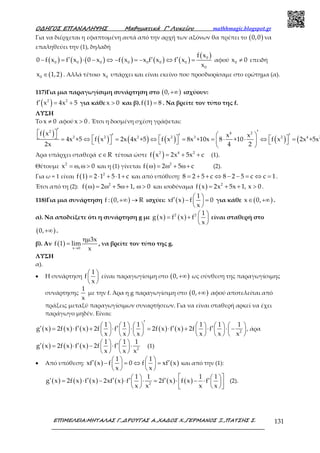 Ο∆ΗΓΟΣ ΕΠΑΝΑΛΗΨΗΣ Μαθηµατικά Γ’ Λυκείου mathhmagic.blogspot.gr
ΕΠΙΜΕΛΕΙΑ:ΜΗΤΑΛΑΣ Γ.,∆ΡΟΥΓΑΣ Α.,ΧΑ∆ΟΣ Χ.,ΓΕΡΜΑΝΟΣ Ξ.,ΠΑΤΣΗΣ Σ. 131
Για να διέρχεται η εφαπτομένη αυτά από την αρχή των αξόνων θα πρέπει το ( )0,0 να
επαληθεύει την (1), δηλαδή
( ) ( ) ( ) ( ) ( ) ( )
( )0
0 0 0 0 0 0 0
0
f x
0 f x f x 0 x f x x f x f x
x
′ ′ ′− = ⋅ − ⇔ − = − ⇔ = αφού 0x 0≠ επειδή
( )0x 1,2∈ . Αλλά τέτοιο 0x υπάρχει και είναι εκείνο που προσδιορίσαμε στο ερώτημα (α).
117)Για μια παραγωγίσιμη συνάρτηση στο ( )0,+∞ ισχύουν:
( )2 2
f x 4x 5′ = + για κάθε x 0> και β). ( )f 1 8= . Να βρείτε τον τύπο της f.
ΛΥΣΗ
Το x 0≠ αφού x 0> . Έτσι η δοσμένη σχέση γράφεται:
( )
( ) ( ) ( ) ( ) (
2 4 2
2 2 2 2 3 2 4 2
f x x x
4x +5 f x 2x 4x +5 f x 8x +10x 8 +10 f x 2x +5x
2x 4 2
′ ′   ′ ′ ′       = ⇔ = ⇔ = = ⋅ ⋅ ⇔ =      
 
Άρα υπάρχει σταθερά c R∈ τέτοια ώστε ( )2 4 2
f x 2x 5x c= + + (1).
Θέτουμε 2
x , 0= ω ω > και η (1) γίνεται ( ) 2
f 2 5 cω = ω + ω+ (2).
Για ω = 1 είναι ( ) 2
f 1 2 1 5 1 c= ⋅ + ⋅ + και από υπόθεση: 8 2 5 c 8 2 5 c c 1= + + ⇔ − − = ⇔ = .
Έτσι από τη (2): ( ) 2
f 2 5 1, 0ω = ω + ω+ ω > και ισοδύναμα ( ) 2
f x 2x 5x 1, x 0= + + > .
118)Για μια συνάρτηση ( )f : 0, R+∞ → ισχύει: ( )
1
xf x f 0
x
 ′ − = 
 
για κάθε ( )x 0,∈ +∞ .
α). Να αποδείξετε ότι η συνάρτηση g με ( ) ( )2 2 1
g x f x f
x
 = +  
 
είναι σταθερή στο
( )0,+∞ .
β). Αν ( ) x 0
3x
f 1 lim
x→
ηµ
= , να βρείτε τον τύπο της g.
ΛΥΣΗ
α).
• Η συνάρτηση
1
f
x
 
 
 
είναι παραγωγίσιμη στο ( )0,+∞ ως σύνθεση της παραγωγίσιμης
συνάρτησης
1
x
με την f. Άρα η g παραγωγίσιμη στο ( )0,+∞ αφού αποτελείται από
πράξεις μεταξύ παραγωγίσιμων συναρτήσεων. Για να είναι σταθερή αρκεί να έχει
παράγωγο μηδέν. Είναι:
( ) ( ) ( ) ( ) ( ) 2
1 1 1 1 1 1
g x 2f x f x 2f f 2f x f x 2f f
x x x x x x
′           ′ ′ ′ ′ ′= ⋅ + ⋅ ⋅ = ⋅ + ⋅ ⋅ −           
           
, άρα
( ) ( ) ( ) 2
1 1 1
g x 2f x f x 2f f
x x x
   ′ ′ ′= ⋅ − ⋅ ⋅   
   
(1)
• Από υπόθεση: ( ) ( )
1 1
xf x f 0 f xf x
x x
   ′ ′− = ⇔ =   
   
και από την (1):
( ) ( ) ( ) ( ) ( ) ( )2
1 1 1 1
g x 2f x f x 2xf x f 2f x f x f
x x x x
    ′ ′ ′ ′ ′ ′= ⋅ − ⋅ ⋅ = ⋅ − ⋅        
(2).
 