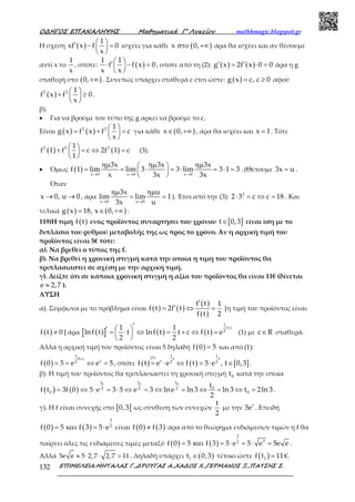 Ο∆ΗΓΟΣ ΕΠΑΝΑΛΗΨΗΣ Μαθηµατικά Γ’ Λυκείου mathhmagic.blogspot.gr
ΕΠΙΜΕΛΕΙΑ:ΜΗΤΑΛΑΣ Γ.,∆ΡΟΥΓΑΣ Α.,ΧΑ∆ΟΣ Χ.,ΓΕΡΜΑΝΟΣ Ξ.,ΠΑΤΣΗΣ Σ.132
Η σχέση ( )
1
xf x f 0
x
 ′ − = 
 
ισχύει για κάθε ( )x 0,στο +∞ άρα θα ισχύει και αν θέσουμε
αντί x το
1
x
, οπότε: ( )
1 1
f f x 0
x x
 ′⋅ − = 
 
, οπότε από τη (2): ( ) ( )g x 2f x 0 0′ ′= ⋅ = άρα η g
σταθερή στο ( )0,+∞ . Συνεπώς υπάρχει σταθερά c έτσι ώστε: ( )g x c, c 0= ≥ αφού
( )2 2 1
f x f 0
x
 + ≥ 
 
.
β).
• Για να βρούμε τον τύπο της g αρκεί να βρούμε το c.
Είναι ( ) ( )2 2 1
g x f x f c
x
 = + = 
 
για κάθε ( )x 0,∈ +∞ , άρα θα ισχύει και x 1= . Τότε
( ) ( )2 2 21
f 1 f c 2f 1 c
1
 + = ⇔ = 
 
(3).
• Όμως ( ) x 0 x 0 x 0
3x 3x 3x
f 1 lim lim 3 3 lim 3 1 3
x 3x 3x→ → →
ηµ ηµ ηµ = = ⋅ = ⋅ = ⋅ = 
 
. (Θέτουμε 3x u= .
Όταν
x 0, u 0→ → , άρα
x 0 u 0
3x u
lim lim 1
3x u→ →
ηµ ηµ
= = ). Έτσι από την (3): 2
2 3 c c 18⋅ = ⇔ = . Και
τελικά ( ) ( )g x 18, x 0,= ∈ +∞ .
119)Η τιμή ( )f t ενός προϊόντος συναρτήσει του χρόνου [ ]t 0,3∈ είναι ίση με το
διπλάσιο του ρυθμού μεταβολής της ως προς το χρόνο. Αν η αρχική τιμή του
προϊόντος είναι 5€ τότε:
α). Να βρεθεί ο τύπος της f.
β). Να βρεθεί η χρονική στιγμή κατά την οποία η τιμή του προϊόντος θα
τριπλασιαστεί σε σχέση με την αρχική τιμή.
γ). Δείξτε ότι σε κάποια χρονική στιγμή η αξία του προϊόντος θα είναι 11€ (δίνεται
e 2,7≈ ).
ΛΥΣΗ
α). Σύμφωνα με το πρόβλημα είναι ( ) ( )
( )
( )
f t 1
f t 2f t
f t 2
′
′= ⇔ = [η τιμή του προϊόντος είναι
( )f t 0≠ ] άρα ( )[ ] ( ) ( )
1
t c
2
1 1
lnf t t lnf t t c f t e
2 2
+′ ′ = ⋅ ⇔ = + ⇔ = 
 
(1) με c R∈ σταθερά.
Αλλά η αρχική τιμή του προϊόντος είναι 5 δηλαδή ( )f 0 5= και από (1):
( )
1
0 c
c2
f 0 5 e e 5
+
= = ⇔ = , οπότε ( ) ( ) [ ]
1 1(1) t t
c 2 2
f t e e f t 5 e , t 0,3= ⋅ ⇔ = ⋅ ∈ .
β). Η τιμή του προϊόντος θα τριπλασιαστεί τη χρονική στιγμή 0t κατά την οποία
( ) ( )
0 0 0t t t
02 2 2
0 0
t
f t 3f 0 5 e 3 5 e 3 lne ln 3 ln 3 t 2ln 3
2
= ⇔ ⋅ = ⋅ ⇔ = ⇔ = ⇔ = ⇔ = .
γ). Η f είναι συνεχής στο [ ]0,3 ως σύνθεση των συνεχών
t
2
με την t
5e . Επειδή
( ) ( )
3
2
f 0 5 f 3 5 e= και = ⋅ είναι ( ) ( )f 0 f 3≠ άρα από το θεώρημα ενδιάμεσων τιμών η f θα
παίρνει όλες τις ενδιάμεσες τιμές μεταξύ ( ) ( )
3
32
f 0 5 f 3 5 e 5 e 5e e= και = ⋅ = ⋅ = .
Αλλά ≈ ⋅ ⋅ >5e e 5 2,7 2,7 11 . Δηλαδή υπάρχει ( )1t 0,3∈ τέτοιο ώστε ( )1f t 11= €.
 