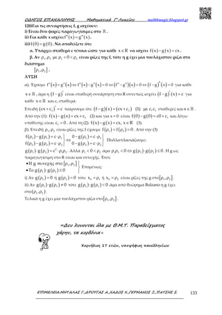 Ο∆ΗΓΟΣ ΕΠΑΝΑΛΗΨΗΣ Μαθηµατικά Γ’ Λυκείου mathhmagic.blogspot.gr
ΕΠΙΜΕΛΕΙΑ:ΜΗΤΑΛΑΣ Γ.,∆ΡΟΥΓΑΣ Α.,ΧΑ∆ΟΣ Χ.,ΓΕΡΜΑΝΟΣ Ξ.,ΠΑΤΣΗΣ Σ. 133
120)Για τις συναρτήσεις f, g ισχύουν:
i) Είναι δύο φορές παραγωγίσιμες στο ℝ .
ii) Για κάθε x ισχύει ( ) ( )f x g x′′ ′′= .
iii) ( ) ( )f 0 g 0= . Να αποδείξετε ότι:
α. Υπάρχει σταθερά c τέτοια ώστε για κάθε x R∈ να ισχύει ( ) ( )f x g x cx− = .
β. Αν 1 2 1 2, 0ρ ρ µε ρ < < ρ είναι ρίζες της f, τότε η g έχει μία τουλάχιστον ρίζα στο
διάστημα
[ ]1 2,ρ ρ .
ΛΥΣΗ
α). Έχουμε ( ) ( ) ( ) ( ) ( )( ) ( ) ( )′′′′ ′′ ′′ ′′ ′′ ′′= ⇔ − = ⇔ − = ⇔ − =f x g x f x g x 0 f g x 0 f g x 0 για κάθε
∈ℝx , άρα η ( )f g ′− είναι σταθερή συνάρτηση στο R συνεπώς ισχύει ( ) ( )f g x c′− = για
κάθε ∈ℝx και c, σταθερά.
Επειδή ( )1cx c c′+ = παίρνουμε ότι: ( )( ) ( )1 1f g x cx c (1) c,c− = + µε σταθερές και ∈ℝx .
Από την (1): ( ) ( ) 1f x g x cx c− = + (2) και για x = 0 είναι ( ) ( ) 1f 0 g 0 c0 c− = + και λόγω
υπόθεσης είναι 1c 0= . Από τη (2): ( ) ( )f x g x cx, x R− = ∈ (3).
β). Επειδή 1 2,ρ ρ είναι ρίζες της f έχουμε ( ) ( )1 2f f 0ρ = ρ = . Από την (3)
( ) ( )
( ) ( )
( )
( )
1 1 1 1 1
2 2 2 2 2
f g c 0 g c
f g c 0 g c
ρ − ρ = ⋅ρ − ρ = ⋅ρ 
⇔ 
ρ − ρ = ⋅ρ − ρ = ⋅ρ 
Πολλαπλασιάζουμε:
( ) ( ) 2
1 2 1 2g g cρ ⋅ ρ = ⋅ρ ρ . Αλλά 1 20ρ < < ρ άρα ( ) ( )1 2 1 20 g g 0ρ ρ < ⇔ ρ ⋅ ρ ≤ . Η g ως
παραγωγίσιμη στο R είναι και συνεχής. Έτσι:
[ ]
( ) ( )
1 2
1 2
g ,
g g 0
•Η συνεχης στο ρ ρ 

•Το ρ ⋅ ρ ≤ 
Επομένως:
i) Αν ( )1g 0ρ = ή ( )2g 0ρ = τότε 0 1x = ρ ή 0 2x = ρ είναι ρίζες της g στο[ ]1 2,ρ ρ .
ii) Αν ( ) ( )1 1g g 0ρ ⋅ ρ ≠ τότε ( ) ( )1 1g g 0ρ ⋅ ρ < άρα από θεώρημα Bolzano η g έχει
στο( )1 2,ρ ρ .
Τελικά η g έχει μία τουλάχιστον ρίζα στο[ ]1 2,ρ ρ .
«∆εν λυνονται όλα µε Θ.Μ.Τ. Παραδείγµατος
χάρην, τα κορδόνια «
Κορνήλιος 17 ετών, υποψήφιος πανελληνίων
 