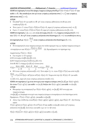 Ο∆ΗΓΟΣ ΕΠΑΝΑΛΗΨΗΣ Μαθηµατικά Γ’ Λυκείου mathhmagic.blogspot.gr
ΕΠΙΜΕΛΕΙΑ:ΜΗΤΑΛΑΣ Γ.,∆ΡΟΥΓΑΣ Α.,ΧΑ∆ΟΣ Χ.,ΓΕΡΜΑΝΟΣ Ξ.,ΠΑΤΣΗΣ Σ.134
121)Η συνάρτηση f είναι δύο φορές παραγωγίσιμη στο R με ( ) ( )f 1 0 f x 0′ ′′= και < για
κάθε x R∈ . Να αποδείξετε ότι η f είναι γνησίως αύξουσα στο (−∞ ,1 και γνησίως
φθίνουσα στο )+∞1, .
ΛΥΣΗ
• Επειδή ( )f x 0′′ < για κάθε x R∈ η f’ είναι γνησίως φθίνουσα στο R και από
υπόθεση ( )f 1 0′ = .
• Έτσι για x 1< είναι ( ) ( ) ( )f x f 1 f x 0′ ′ ′> ⇔ > , άρα η f γνησίως αύξουσα στο( ],1−∞ .
• Για x 1> είναι ( ) ( ) ( )f x f 1 f x 0′ ′ ′< ⇔ < , άρα η f γνησίως φθίνουσα στο [ )1,+∞ .
122)Η συνάρτηση [ )f : 0, R+∞ → είναι συνεχής στο [ )0,+∞ , παραγωγίσιμη στο( )0,+∞
και ( )f 0 0= . Αν η f’ είναι γνησίως αύξουσα στο διάστημα ( )0,+∞ να αποδείξετε ότι η
συνάρτηση h με ( )
( )=
f x
h x
x
είναι γνησίως αύξουσα στο διάστημα ( )0,+∞ .
ΛΥΣΗ
• Η συνάρτηση h είναι παραγωγίσιμη στο πεδίο ορισμού της ως πηλίκο παραγωγίσιμων
συναρτήσεων και ( )
( ) ( )
2
f x x f x
h x
x
′ ⋅ −
′ = (1). Χρειαζόμαστε το πρόσημο της
παράστασης ( ) ( )f x x f x′ ⋅ − .
• Για τυχαίο x 0> έχουμε:
i) Η f συνεχής στο[ ] [ )0,x 0,⊆ +∞ .
ii) Η f παραγωγίσιμη στο( ) ( )0,x 0,⊆ +∞ .
Από Θ. Μ. Τ. υπάρχει ( )0,xξ∈ τέτοιο ώστε
( )
( ) ( ) ( ) ( )
( )
( )f x f 0 f x 0 f x f x
f f
x 0 x x x
− −
′ ′ξ = = = ⇔ ξ =
−
(2).
• Η f είναι γνησίως αύξουσα( )0,+∞ . Έτσι αφού xξ < είναι ( ) ( )f f x′ ′ξ < και από τη (2):
( )
( ) ( ) ( ) ( ) ( )
(x 0)f x
f x f x xf x xf x f x 0
x
>
′ ′ ′< ⇔ < ⇔ − > . Τώρα από την (1): ( )h x 0′ > για κάθε
( )x 0,∈ +∞ ., άρα η h είναι γνησίως αύξουσα στο( )0,+∞ .
123)Οι συναρτήσεις f, g είναι συνεχείς και παραγωγίσιμες στο [ ],α β με ( ) ( )f gα = α .
Αν είναι ( ) ( )f x g x′ ′> για κάθε ( )x ,∈ α β δείξτε ότι ( ) ( )f x g x> για κάθε ( )x ,∈ α β .
ΛΥΣΗ
• Θεωρούμε τη συνάρτηση F με ( ) ( ) ( ) [ ]F x f x g x , x ,= − ∈ α β . Η F συνεχής και
παραγωγίσιμη
στο[ ],α β ως διαφορά συνεχών και παραγωγίσιμων συναρτήσεων στο διάστημα αυτό.
Προφανώς ( ) ( ) ( ) [ ]F x f x g x , x ,′ ′ ′= − για καθε ∈ α β .
• Λόγω της υπόθεσης είναι ( ) ( ) ( ) ( ) ( )F f g g gα = α − α = α − α , άρα ( )F 0α = (1). Επίσης
αφού
( ) ( ) ( ) ( ) ( ) ( )f x g x f x g x 0 F x 0 x ,′ ′ ′ ′ ′> ⇔ − > ⇔ > για καθε ∈ α β οπότε η F γνησίως
αύξουσα στο [ ],α β . Συνεπώς για κάθε x με xα < < β είναι
( ) ( ) ( ) ( ) ( ) ( ) ( )α < ⇔ < − ⇔ > για καθε ∈ α β
(1)
F F x 0 f x g x f x g x x , .
 