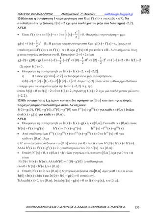Ο∆ΗΓΟΣ ΕΠΑΝΑΛΗΨΗΣ Μαθηµατικά Γ’ Λυκείου mathhmagic.blogspot.gr
ΕΠΙΜΕΛΕΙΑ:ΜΗΤΑΛΑΣ Γ.,∆ΡΟΥΓΑΣ Α.,ΧΑ∆ΟΣ Χ.,ΓΕΡΜΑΝΟΣ Ξ.,ΠΑΤΣΗΣ Σ. 135
124)Δίνεται η συνάρτηση f παραγωγίσιμη στο R με ( )f x x x R′ > για καθε ∈ . Να
αποδείξετε ότι η εξίσωση ( )f x 2= έχει μία τουλάχιστον ρίζα στο διάστημα( )2,2− .
ΛΥΣΗ
• Είναι ( ) ( ) ( )′ ′> ⇔ − > ⇔ − >
 
 
 
2
x
f x x f x x 0 f x 0
2
. Θεωρούμε τη συνάρτηση g με
( ) ( ) 21
g x f x x
2
= − (1). Η g είναι παραγωγίσιμη στο R με ( ) ( )g x f x x′ ′= − , όμως από
υπόθεση είναι ( ) ( )f x x f x x 0′ ′> ⇔ − > άρα ( )g x 0 x R′ > για καθε ∈ . Αυτό σημαίνει ότι η
g είναι γνησίως αύξουσα στο R. Έτσι αφού -2 < 0 < 2 είναι
( ) ( ) ( ) ( ) ( ) ( ) ( ) ( ) ( )
2 2 21 1 1
g 2 g 0 g 2 f 2 2 f 0 0 f 2 2 f 2 2 0 f 2 2
2 2 2
− < < ⇔ − − ⋅ − < − ⋅ < − ⋅ ⇔ − − < < −
(2) αφού ( )f 0 0= .
• Θεωρούμε τη συνάρτηση h με ( ) ( ) [ ]h x f x 2, x 2,2= − ∈ − .
i) Η h συνεχής στο[ ]2,2− ως διαφορά συνεχών συναρτήσεων.
ii) ( ) ( ) ( )[ ] ( )[ ]h 2 h 2 f 2 2 f 2 2 0− ⋅ = − − ⋅ − < λόγω της (2) οπότε από το θεώρημα Bolzano
υπάρχει μία τουλάχιστον ρίζα της h στο ( )2,2− π.χ. η ξ
οπότε ( ) ( ) ( )h 0 f 2 0 f 2ξ = ⇔ ξ − = ⇔ ξ = , δηλαδή η ( )f x 2= έχει μία τουλάχιστον ρίζα στο
( )2,2− .
125)Οι συναρτήσεις f, g έχουν κοινό πεδίο ορισμού το [ ]0,α και είναι τρεις φορές
παραγωγίσιμες στο διάστημα αυτό. Αν ισχύουν:
( ) ( ) ( ) ( ) ( ) ( ) ( )
( ) ( )
( )3 3
f 0 g 0 , f 0 g 0 , f 0 g 0 f x g x′ ′ ′′ ′′= = = και > για κάθε ( )x 0,∈ α δείξτε
ότι ( ) ( )f x g x> για κάθε ( )x 0,∈ α .
ΛΥΣΗ
• Θεωρούμε τη συνάρτηση h με ( ) ( ) ( ) [ ]h x f x g x , x 0,= − ∈ α . Για κάθε ( )x 0,∈ α είναι:
( ) ( ) ( ) ( ) ( ) ( ) ( )
( ) ( )
( ) ( )3 3 (3)
h x f x g x h x f x g x h x f x g x′ ′ ′ ′′ ′′ ′′= − = − = −
• Από υπόθεση είναι ( )
( ) ( )
( ) ( )
( ) ( )
( ) ( )
( )3 3 3 3 3
f x g x f x g x 0 h x 0> ⇔ − > ⇔ > για
κάθε ( )x 0,∈ α . Άρα
η h’’ είναι γνησίως αύξουσα στο[ ]0,α οπότε για 0 x< < α είναι ( ) ( ) ( )h 0 h x h′′ ′′ ′′< < α .
Αλλά ( ) ( ) ( )h x f x g x 0′′ ′′ ′′= − = (υπόθεση) και έτσι ( ) ( )0 h x , x 0,′′< ∈ α .
• Επειδή ( ) ( )h x 0, x 0,′′ > ∈ α η h’ είναι γνησίως αύξουσα στο[ ]0,α άρα για 0 x< < α
είναι
( ) ( ) ( )h 0 h x h′ ′ ′< < α . Αλλά ( ) ( ) ( )h 0 f 0 g 0′ ′ ′= − (υπόθεση) και
έτσι ( ) ( ) ( )0 h x h ,x 0,′ ′< < α ∈ α .
• Επειδή ( ) ( )h x 0, x 0,′ > ∈ α η h γνησίως αύξουσα στο[ ]0,α άρα για0 x< < α είναι
( ) ( ) ( ) ( ) ( ) ( )h 0 h x h h 0 f 0 g 0 0< < α και = − = (υπόθεση).
Τελικά ( ) ( )h x 0, x 0,> ∈ α , δηλαδή ( ) ( ) ( ) ( ) ( )f x g x 0 f x g x , x 0,− > ⇔ > ∈ α .
 