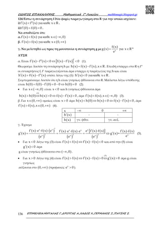 Ο∆ΗΓΟΣ ΕΠΑΝΑΛΗΨΗΣ Μαθηµατικά Γ’ Λυκείου mathhmagic.blogspot.gr
ΕΠΙΜΕΛΕΙΑ:ΜΗΤΑΛΑΣ Γ.,∆ΡΟΥΓΑΣ Α.,ΧΑ∆ΟΣ Χ.,ΓΕΡΜΑΝΟΣ Ξ.,ΠΑΤΣΗΣ Σ.136
126)Έστω η συνάρτηση f δύο φορές παραγωγίσιμη στο R για την οποία ισχύουν:
i) ( ) ( )f x f x x R′ ′′< για καθε ∈ .
ii) ( ) ( )f 0 f 0 0′ = = .
Να αποδείξετε ότι:
α. ( ) ( ) ( )f x f x x ,0′ < για καθε ∈ −∞
β. ( ) ( ) ( )f x f x x 0,′ > για καθε ∈ +∞
γ. Να μελετηθεί ως προς τη μονοτονία η συνάρτηση g με ( )
( )
x
f x
g x x R *
e
= για ∈
ΛΥΣΗ
α. Είναι ( ) ( ) ( ) ( )[ ]f x f x 0 f x f x 0′′ ′′ ′− < ⇔ − < (1).
Θεωρούμε λοιπόν τη συνάρτηση h με ( ) ( ) ( )h x f x f x ,x R′= − ∈ . Επειδή υπάρχει στο R η f’’
οι συναρτήσεις f, f’ παραγωγίζονται άρα υπάρχει η παράγωγος της h και είναι
( ) ( ) ( )h x f x f x′ ′′= − οπότε λόγω της (1): ( )h x 0 x R′ < για καθε ∈ .
Συμπεραίνουμε λοιπόν ότι η h είναι γνησίως φθίνουσα στο R. Μάλιστα λόγω υπόθεσης
είναι ( ) ( ) ( ) ( )h 0 f 0 f 0 0 0 h 0 0′= − = − ⇔ = (2).
• Για ( )x ,0∈ −∞ είναι x 0< και h γνησίως φθίνουσα άρα
( ) ( ) ( ) ( ) ( )
(2)
h x h 0 h x 0 f x f x 0′> ⇔ > ⇔ − > , άρα ( ) ( ) ( )f x f x ,x ,0′ < ∈ −∞ (3).
β. Για ( )x 0,∈ +∞ ομοίως είναι x 0> άρα ( ) ( ) ( ) ( ) ( )h x h 0 h x 0 f x f x 0′< ⇔ < ⇔ − < , άρα
( ) ( ) ( )f x f x ,x 0,′ > ∈ +∞ (4).
x −∞ 0 +∞
( )h x′ - -
( )h x γν. φθιν. γν. αυξ.
γ. Έχουμε
( )
( ) ( ) ( )
( )
( ) ( )
( )
( ) ( )[ ]
( )
( )
( ) ( )
x x xx x
2 2 2 xx x x
f x e -f x e e f x -f xf x e -f x e f x -f x
g x g x =
ee e e
′′ ′⋅ ⋅ ′ ′⋅ ⋅
′ ′= = = ⇔ (5).
• Για x 0< λόγω της (3) είναι ( ) ( ) ( ) ( )f x f x f x f x 0′ ′< ⇔ − < και από την (5) είναι
( )g x 0′ < άρα
g είναι γνησίως φθίνουσα στο ( ),0−∞ .
• Για x 0> λόγω της (4) είναι ( ) ( ) ( ) ( ) ( )
(5)
f x f x f x f x 0 g x 0′ ′ ′> ⇔ − > ⇔ > άρα g είναι
γνησίως
αύξουσα στο ( )0,+∞ (προφανώς x
e 0> ).
 