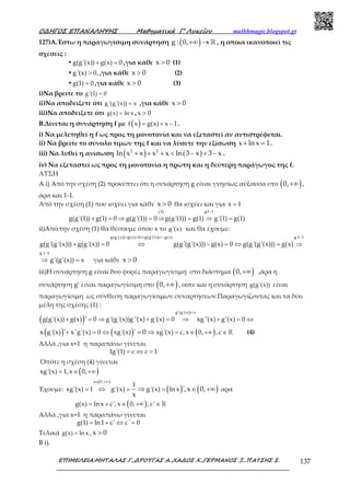 Ο∆ΗΓΟΣ ΕΠΑΝΑΛΗΨΗΣ Μαθηµατικά Γ’ Λυκείου mathhmagic.blogspot.gr
ΕΠΙΜΕΛΕΙΑ:ΜΗΤΑΛΑΣ Γ.,∆ΡΟΥΓΑΣ Α.,ΧΑ∆ΟΣ Χ.,ΓΕΡΜΑΝΟΣ Ξ.,ΠΑΤΣΗΣ Σ. 137
127)Α.Έστω η παραγωγίσιμη συνάρτηση ( )+∞ → ℝg : 0, , η οποια ικανοποιεί τις
σχέσεις :
• + =g(g'(x)) g(x) 0 ,για κάθε >x 0 (1)
• >g'(x) 0, ,για κάθε >x 0 (2)
• =g(1) 0 ,για κάθε >x 0 (3)
i)Να βρειτε το =g '(1) 0
ii)Να αποδειξετε ότι =g '(g '(x)) x ,για κάθε >x 0
iii)Να αποδειξετε ότι =g(x) ln x , >x 0
Β.Δίνεται η συνάρτηση f με ( ) = + −f x g(x) x 1.
i) Να μελετηθεί η f ως προς τη μονοτονία και να εξεταστεί αν αντιστρέφεται.
ii) Να βρείτε το σύνολο τιμών της f και να λύσετε την εξίσωση x ln x 1+ = .
iii) Να λυθεί η ανίσωση ( ) ( )2 2
ln x x x x ln 3 x 3 x+ + + < − + − .
iv) Να εξεταστεί ως προς τη μονοτονία η πρώτη και η δεύτερη παράγωγος της f.
ΛΥΣΗ
A i) Από την σχέση (2) προκύπτει ότι η συνάρτηση g είναι γνησίως αύξουσα στο ( )+∞0, ,
άρα και 1-1.
Από την σχέση (1) που ισχύει για κάθε >x 0 θα ισχύει και για =x 1
−
+ = ⇒ = ⇒ = ⇒ =
g1 1(3)
g(g'(1)) g(1) 0 g(g'(1)) 0 g(g'(1)) g(1) g'(1) g(1)
ii)Από την σχέση (1) θα θέσουμε όπου x το g '(x) και θα έχουμε:
−+ = ⇔ =−
+ = ⇔ − = ⇔ = ⇒
g 1 1g(g'(x)) g(x) 0 g(g'(x)) g(x)
g(g'(g'(x))) g(g'(x)) 0 g(g'(g'(x))) g(x) 0 g(g'(g'(x))) g(x)
−
⇒ =
g 1 1
g'(g'(x)) x για κάθε >x 0
iii)Η συνάρτηση g είναι δυο φορές παραγωγίσιμη στο διάστημα ( )+∞0, ,άρα η
συνάρτηση g’ είναι παραγωγίσιμη στο ( )+∞0, , οοτε και η συνάρτηση g(g '(x)) είναι
παραγωγίσιμη ως σύνθεση παραγωγίσιμων συναρτήσεων.Παραγωγίζοντας και τα δύο
μέλη της σχέσης (1) :
( )
=
+ = ⇒ + = ⇒ + = ⇔
g'(g'(x)) x
g(g'(x)) g(x) 0 g'(g'(x))g''(x) g'(x) 0 g''(x) g'(x) 0' x
( ) ( ) ( )+ = ⇔ = ∈ +∞ ∈= ⇒ ℝg'(x) g'(x) 0 xg'(x) xg'(x) c,x 0, ,cx ' x' ' 0 (4)
Αλλά ,για x=1 η παραπάνω γίνεται
= ⇔ =1g'(1) c c 1
Οπότε η σχέση (4) γίνεται
( )= ∈ +∞xg'(x) 1,x 0,
Έχουμε:
( )
( ) ( )
∈ +∞
= ⇔ = =⇒ ∈ +∞
x 0,
1
xg'(x) 1 g'(x) g'(x) ln x ',x 0,
x
αρα
( )= + ∈ +∞ ∈ℝg(x) ln x c',x 0, ,c'
Αλλά ,για x=1 η παραπάνω γίνεται
= + ⇔ =g(1) ln1 c' c' 0
Τελικά =g(x) ln x , >x 0
B i).
 