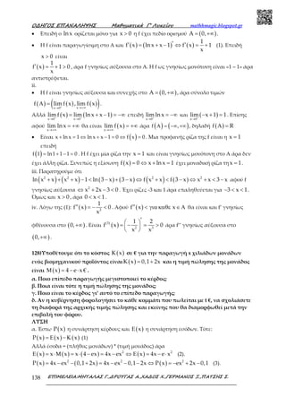 Ο∆ΗΓΟΣ ΕΠΑΝΑΛΗΨΗΣ Μαθηµατικά Γ’ Λυκείου mathhmagic.blogspot.gr
ΕΠΙΜΕΛΕΙΑ:ΜΗΤΑΛΑΣ Γ.,∆ΡΟΥΓΑΣ Α.,ΧΑ∆ΟΣ Χ.,ΓΕΡΜΑΝΟΣ Ξ.,ΠΑΤΣΗΣ Σ.138
• Επειδή ο ln x ορίζεται μόνο για x 0> η f έχει πεδίο ορισμού ( )A 0,= +∞ .
• Η f είναι παραγωγίσιμη στο Α και ( ) ( ) ( )
1
f x ln x x 1 f x 1
x
′′ ′= + − ⇔ = + (1). Επειδή
x 0> είναι
( )
1
f x 1 0
x
′ = + > , άρα f γνησίως αύξουσα στο Α. Η f ως γνησίως μονότονη είναι «1 – 1» άρα
αντιστρέφεται.
ii.
• Η f είναι γνησίως αύξουσα και συνεχής στο ( )A 0,= +∞ , άρα σύνολο τιμών
( ) ( ) ( )( )xx 0
f lim f x , lim f x+
→+∞→
Α = .
Αλλά ( ) ( )x 0 x 0
lim f x lim lnx x 1+ +
→ →
= + − = −∞ επειδή
x 0
lim lnx+
→
= −∞ και ( )x 0
lim x 1 1+
→
− + = . Επίσης
αφού
x
lim lnx
→+∞
= +∞ θα είναι ( )x
lim f x
→+∞
= +∞ άρα ( ) ( )Α = −∞ +∞f , , δηλαδή ( )f RΑ =
• Είναι ( )+ = ⇔ + − = ⇔ =x ln x 1 ln x x 1 0 f x 0 . Μια προφανής ρίζα της f είναι η x 1=
επειδή
( ) = + − =f 1 ln1 1 1 0 . Η f έχει μία ρίζα την x 1= και είναι γνησίως μονότονη στο Α άρα δεν
έχει άλλη ρίζα. Συνεπώς η εξίσωση ( )f x 0 x ln x 1= ⇔ + = έχει μοναδική ρίζα τη x 1= .
iii. Παρατηρούμε ότι
( ) ( ) ( ) ( ) ( ) ( )2 2 2 2
ln x x x x 1 ln 3 x 3 x f x x f 3 x x x 3 x+ + + − < − + − ⇔ + < − ⇔ + < − αφού f
γνησίως αύξουσα 2
x 2x 3 0⇔ + − < . Έχει ρίζες -3 και 1 άρα επαληθεύεται για 3 x 1− < < .
Όμως και x 0> , άρα 0 x 1< < .
iv. Λόγω της (1): ( ) 2
1
f x 0
x
′′ = − < . Αφού ( )f x x′′ < για καθε ∈Α θα είναι και f’ γνησίως
φθίνουσα στο ( )0,+∞ . Είναι ( )
( )3
2 3
1 2
f x 0
x x
′ = − = > 
 
άρα f’’ γνησίως αύξουσα στο
( )0,+∞ .
128)Υποθέτουμε ότι το κόστος ( )K x σε € για την παραγωγή x χιλιάδων μονάδων
ενός βιομηχανικού προϊόντος είναι ( )K x 0,1 2x= + και η τιμή πώλησης της μονάδος
είναι ( )x 4 e x €Μ = − ⋅ .
α. Ποιο επίπεδο παραγωγής μεγιστοποιεί το κέρδος;
β. Ποια είναι τότε η τιμή πώλησης της μονάδος;
γ. Ποιο είναι το κέρδος γι’ αυτό το επίπεδο παραγωγής;
δ. Αν η κυβέρνηση φορολογήσει το κάθε κομμάτι που πωλείται με t €, να σχολιάσετε
τη διαφορά της αρχικής τιμής πώλησης και εκείνης που θα διαμορφωθεί μετά την
επιβολή του φόρου.
ΛΥΣΗ
α. Έστω ( )P x η συνάρτηση κέρδους και ( )xΕ η συνάρτηση εσόδων. Τότε:
( ) ( ) ( )P x x x= Ε − Κ (1)
Αλλά έσοδα = (πλήθος μονάδων) * (τιμή μονάδος) άρα
( ) ( ) ( ) ( )2 2
x x x x 4 ex 4x ex x 4x e xΕ = ⋅Μ = ⋅ − = − ⇔ Ε = − ⋅ (2).
( ) ( ) ( )2 2 2
P x 4x ex 0,1 2x 4x ex 0,1 2x P x ex 2x 0,1= − − + = − − − ⇔ = − + − (3).
 