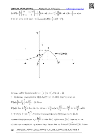 Ο∆ΗΓΟΣ ΕΠΑΝΑΛΗΨΗΣ Μαθηµατικά Γ’ Λυκείου mathhmagic.blogspot.gr
ΕΠΙΜΕΛΕΙΑ:ΜΗΤΑΛΑΣ Γ.,∆ΡΟΥΓΑΣ Α.,ΧΑ∆ΟΣ Χ.,ΓΕΡΜΑΝΟΣ Ξ.,ΠΑΤΣΗΣ Σ.140
( ) ( ) ( ) ( ) ( )
2
20 4x x1 1 1
| | 4 x 4x x 4 x x 4 x
4 x 02 2 2
−
ΑΒΓ = = − − − ⋅ − = + ⋅ −
− −
και αφού
0 x 4≤ ≤ είναι x 0 4 x 0≥ και − ≥ , άρα ( ) ( )21
x 16 x
2
ΑΒΓ = ⋅ − .
Θέτουμε (ΑΒΓ) = Ε(x) οπότε: ( ) ( )21
x x 16 x , 0 x 4
2
Ε = ⋅ − ≤ ≤ (2).
• Θα βρούμε το μέγιστο της ( )xΕ . Για ( )0 x 4 x< < η Ε παραγωγίσιμη με
( )
3 2
x 3x
E x = 8x- =8-
2 2
′ 
′  
 
(3). Έστω
( )
2
2 23x 16 16 4 3 4 3
E x 0 8- 0 16 3x 0 x x x
2 3 3 3 3
′ ≥ ⇔ ≥ ⇔ − ≥ ⇔ ≤ ⇔ ≤ ⇔ − ≤ ≤ . Αλλά
x 0> οπότε
4 3
0 x
3
< ≤ . Από τον πίνακα μεταβολών βλέπουμε ότι στο ( )0,4
παρουσιάζει μέγιστο για
4 3
x
3
Β = . Αλλά η ( )xΕ ορίζεται στο [ ]0,4 . Άρα πρέπει να
εξετάσουμε τα ακρότατά της και στα άκρα 0 και 4. Για x 0= είναι ( ) ( )
(2)
0 0 4Ε = = Ε . Τελικά
A
Γ
Β
 