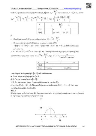 Ο∆ΗΓΟΣ ΕΠΑΝΑΛΗΨΗΣ Μαθηµατικά Γ’ Λυκείου mathhmagic.blogspot.gr
ΕΠΙΜΕΛΕΙΑ:ΜΗΤΑΛΑΣ Γ.,∆ΡΟΥΓΑΣ Α.,ΧΑ∆ΟΣ Χ.,ΓΕΡΜΑΝΟΣ Ξ.,ΠΑΤΣΗΣ Σ. 141
το ( )xΕ εμφανίζει ολικό μέγιστο στο [ ]0,4 για
4 3
x
3
Β = και αφού 2
y x 4xΒ Β Β= − + είναι
( )
2
4 3 4 3 16 16 3 16
y =- +4 =- + = 3-1
3 3 3 3 3
Β
 
⋅ 
 
άρα
( )16 3 14 3
,
3 3
 −
 Β
 
 
.
x
0
4 3
3
4
( )x′Ε + -
( )xΕ γν. αυξ. γν. φθ.
β.
• Ο ρυθμός μεταβολής του εμβαδού είναι ( )
2(2) 3x
x 8
2
′Ε = − .
• Η κορυφή της παραβολής είναι το μέγιστό της. Αλλά
( ) ( ) ( )2
f x x 4x 2x 4 f x 0 2x 4 0 x 2′ ′= − + = − + και ≥ ⇔ − + ≥ ⇔ ≤ . Η f λοιπόν έχει
μέγιστο για
x 2= το ( ) ( )2
y f 2 2 4 2 2,4= = − + ⋅ ⇔ Κ . Στο σημείο αυτό ο ρυθμός μεταβολής του
εμβαδού του τριγώνου είναι: ( )
2(3) 3 2
2 8
2
⋅
′Ε = − , άρα ( )
. .
2 2
τ µ
′Ε =
µοναδαχρονου
.
x −∞ 2 +∞
( )f x′ + -
( )f x γν. αυξ. γν. φθιν.
130)Για μια συνάρτηση [ ]f : , Rα β → δίνεται ότι:
α. Είναι παραγωγίσιμη στο [ ],α β .
β. Η f’ είναι συνεχής στο [ ],α β .
γ. Η fC τέμνει τον x’x σε ένα ακριβώς σημείο του ( ),α β .
δ. Ισχύει: ( ) ( )f f 0α = β = . Να αποδείξετε ότι η εξίσωση ( ) ( )f x f x 0′ + = έχει μία
τουλάχιστον ρίζα στο ( ),α β .
ΛΥΣΗ
Σύμφωνα με τα δεδομένα η fC θα έχει «ποιοτικά» τη γραφική παράσταση του σχήματος
(ή την συμμετρική της ως προς τον x’x).
 
