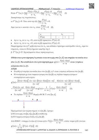 Ο∆ΗΓΟΣ ΕΠΑΝΑΛΗΨΗΣ Μαθηµατικά Γ’ Λυκείου mathhmagic.blogspot.gr
ΕΠΙΜΕΛΕΙΑ:ΜΗΤΑΛΑΣ Γ.,∆ΡΟΥΓΑΣ Α.,ΧΑ∆ΟΣ Χ.,ΓΕΡΜΑΝΟΣ Ξ.,ΠΑΤΣΗΣ Σ. 143
Είναι ( )
( ) ( ) ( ) ( )
0 0 0
0(3)
0
x x x x x x
0 0 0
f x f x f x 0 f x
f x lim lim lim
x x x x x x→ → →
′′ ′′ ′′ ′′− −
= = =
− − −
(1)
Διακρίνουμε τις περιπτώσεις:
α. ( )(3)
0f x 0> . Τότε από την (1):
( )
0x x
0
f x
lim 0
x x→
′′
>
−
.
Άρα για τα x «κοντά» στο 0x είναι
( )
0
f x
0
x x
′′
>
−
(2).
x 0x
( )f x′′ - +
• Αν 0 0x x x x 0< ⇔ − < , από τη (2) προκύπτει ( )f x 0′′ < .
• Αν 0 0x x x x 0> ⇔ − > , από τη (2) προκύπτει ( )f x 0′′ > .
Παρατηρούμε ότι η f’’ μηδενίζεται στο 0x και αλλάζει πρόσημο εκατέρωθεν του 0x , άρα το
σημείο 0x είναι σε θέση σημείου καμπής της f.
β. ( )(3)
0f x 0< . Εργαζόμαστε όπως προηγουμένως.
133)Δίνεται η συνάρτηση f η οποία είναι συνεχής στο [ ],α β και στρέφει τα κοίλα άνω
στο ( ),α β . Να αποδείξετε ότι η συνάρτηση g με ( )
( ) ( )f x f
g x
x
− α
=
− α
είναι γνησίως
αύξουσα στο ( ),α β .
ΛΥΣΗ
• Επειδή η f στρέφει τα κοίλα άνω στο ( ),α β , η f’ είναι γνησίως αύξουσα στο ( ),α β .
• Η συνάρτηση g είναι παραγωγίσιμη στο ( ),α β ως πηλίκο παραγωγίσιμων
συναρτήσεων και ισχύει:
( )
( ) ( )[ ] ( ) ( ) ( )[ ] ( )
( )
( ) ( ) ( ) ( )[ ]
( )
( ) ( )
( )
( ) ( )
( )
( ) ( )
( ) ( )
2 2
2 2
f x f x f x f x f x x f x f
g x
x x
f x x f x f f x f1
g x f x (1).
x xx x
′ ′− α ⋅ − α − − α ⋅ − α ⋅ − α − − α
′ = = =
− α − α
′ ⋅ − α − α − α 
′ ′= − ⇔ = ⋅ − − α − α− α − α  
• Το πηλίκο
( ) ( )f x f
x
− α
− α
θυμίζει Θ. Μ. Τ. στο [ ],xα .
Πραγματικά για τυχαίο σημείο ( )x ,∈ α β , έχουμε:
i) Η f συνεχής στο[ ] [ ],x ,α ⊆ α β (υπόθεση).
ii) Η f παραγωγίσιμη στο( ) ( ),x ,α ⊆ α β .
Από Θ.Μ.Τ. υπάρχει ξ ( ),x∈ α τέτοιο ώστε ( )
( ) ( )f x f
f
x
− α
′ ξ =
− α
, οπότε τώρα η (1) γίνεται:
( ) ( ) ( )[ ]
1
g x f x f
x
′ ′ ′= ⋅ − ξ
− α
(2)
 