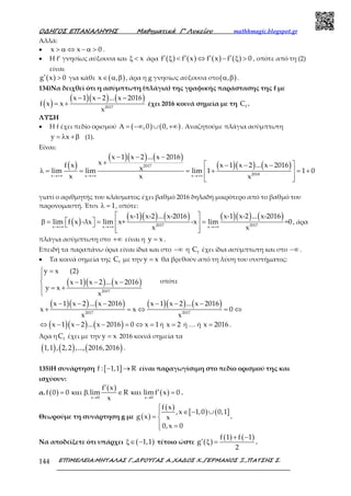 Ο∆ΗΓΟΣ ΕΠΑΝΑΛΗΨΗΣ Μαθηµατικά Γ’ Λυκείου mathhmagic.blogspot.gr
ΕΠΙΜΕΛΕΙΑ:ΜΗΤΑΛΑΣ Γ.,∆ΡΟΥΓΑΣ Α.,ΧΑ∆ΟΣ Χ.,ΓΕΡΜΑΝΟΣ Ξ.,ΠΑΤΣΗΣ Σ.144
Αλλά:
• x x 0> α ⇔ − α > .
• Η f’ γνησίως αύξουσα και xξ < άρα ( ) ( ) ( ) ( )f f x f x f 0′ ′ ′ ′ξ < ⇔ − ξ > , οπότε από τη (2)
είναι
( )g x 0′ > για κάθε ( )x ,∈ α β , άρα η g γνησίως αύξουσα στο( ),α β .
134)Να δειχθεί ότι η ασύμπτωτη (πλάγια) της γραφικής παράστασης της f με
( )
( )( ) ( )− − −
= + 2017
x 1 x 2 ... x 2016
f x x
x
έχει 2016 κοινά σημεία με τη fC .
ΛΥΣΗ
• Η f έχει πεδίο ορισμού ( ) ( ),0 0,Α = −∞ ∪ +∞ . Αναζητούμε πλάγια ασύμπτωτη
y x= λ +β (1).
Είναι:
( )
( )( ) ( )
( )( ) ( )
→+∞ →+∞ →+∞
− − −
+  − − −
λ = = = + = + 
  
2017
2018x x x
x 1 x 2 ... x 2016
xf x x 1 x 2 ... x 2016xlim lim lim 1 1 0
x x x
γιατί ο αριθμητής του κλάσματος έχει βαθμό 2016 δηλαδή μικρότερο από το βαθμό του
παρονομαστή. Έτσι 1λ = , οπότε:
( )
( )( ) ( ) ( )( ) ( )
→+∞ →+∞ →+∞
 
 β = = =  
  
2017 2017x x x
x-1 x-2 ... x-2016 x-1 x-2 ... x-2016
lim f x -λx lim x+ -x lim =0
x x
, άρα
πλάγια ασύμπτωτη στο +∞ είναι η y x= .
Επειδή τα παραπάνω όρια είναι ίδια και στο −∞ η fC έχει ίδια ασύμπτωτη και στο −∞ .
• Τα κοινά σημεία της fC με την y x= θα βρεθούν από τη λύση του συστήματος:
( )( ) ( )
 =

− − −
= +
 2017
y x (2)
x 1 x 2 ... x 2016
y x
x
οπότε
( )( ) ( ) ( )( ) ( )− − − − − −
+ = ⇔ = ⇔2017 2017
x 1 x 2 ... x 2016 x 1 x 2 ... x 2016
x x 0
x x
( )( ) ( )⇔ − − − = ⇔ =x 1 x 2 ... x 2016 0 x 1ή x 2= ή … ή =x 2016 .
Άρα η fC έχει με την y x= 2016 κοινά σημεία τα
( ) ( ) ( )1,1 , 2,2 ,..., 2016,2016 .
135)Η συνάρτηση [ ]f : 1,1 R− → είναι παραγωγίσιμη στο πεδίο ορισμού της και
ισχύουν:
α. ( )
( )
( )x 0 x 0
f x
f 0 0 .lim R lim f x 0
x→ →
′
′= και β ∈ και = .
Θεωρούμε τη συνάρτηση g με ( )
( )
[ ) ( ]
f x
,x 1,0 0,1
g x x
0,x 0

∈ − ∪
= 
 =
.
Να αποδείξετε ότι υπάρχει ( )1,1ξ∈ − τέτοιο ώστε ( )
( ) ( )f 1 f 1
g
2
+ −
′ ξ = .
 
