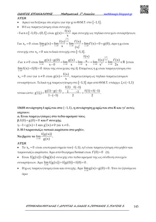 Ο∆ΗΓΟΣ ΕΠΑΝΑΛΗΨΗΣ Μαθηµατικά Γ’ Λυκείου mathhmagic.blogspot.gr
ΕΠΙΜΕΛΕΙΑ:ΜΗΤΑΛΑΣ Γ.,∆ΡΟΥΓΑΣ Α.,ΧΑ∆ΟΣ Χ.,ΓΕΡΜΑΝΟΣ Ξ.,ΠΑΤΣΗΣ Σ. 145
ΛΥΣΗ
• Αρκεί να δείξουμε ότι ισχύει για την g το Θ.Μ.Τ. στο [ ]1,1− .
• Η f ως παραγωγίσιμη είναι συνεχής.
- Για [ ) ( ]x 1,0 0,1∈ − ∪ είναι ( )
( )f x
g x
x
= άρα συνεχής ως πηλίκο συνεχών συναρτήσεων.
Για 0x 0= είναι ( )
( ) ( )
( )
( ) ( )
0
0
x 0 x 0 x 0 x 0
f x f x
limg x lim lim limf x 0 g 0
x x
 
 
 
→ → → →
′
′= = = = =
′
, άρα η g είναι
συνεχής στο 0x 0= και τελικά συνεχής στο [ ]1,1− .
-Για x 0≠ είναι
( ) ( ) ( )
( )
( ) ( )
0
0
2x 0 x 0 x 0 x 0 x 0
f x
g x g 0 g x f x f xxlim lim lim lim lim R
x 0 x x x 2x
 
 
 
→ → → → →
′−
= = = = ∈
−
[είναι
( ) ( )x 0
limf x f 0 0
→
= = λόγω της συνεχείας της f]. Επομένως η g είναι παραγωγίσιμη στο
0x 0= ενώ για x 0≠ είναι ( )
( )f x
g x
x
= , παραγωγίσιμη ως πηλίκο παραγωγίσιμων
συναρτήσεων. Τελικά η g παραγωγίσιμη στο [ ]1,1− άρα από Θ.Μ.Τ. υπάρχει ( )1,1ξ∈ −
τέτοιο ώστε: ( )
( ) ( )
( )
( ) ( )
( ) ( )
f 1 f 1
g 1 g 1 f 1 f 11 1g
1 1 2 2
−
−− − + −−′ ξ = = =
− −
.
136)Η συνάρτηση f ορίζεται στο ( )1,1− , η συνάρτηση g ορίζεται στο R και γι’ αυτές
ισχύουν:
α. Είναι παραγωγίσιμες στο πεδίο ορισμού τους.
β. ( ) ( )f 0 g 0 0= = και f’ συνεχής.
γ. ( ) ( )1 g x 1 g x 0 x 0′− < < και ≠ για ≠ .
δ. Η f παρουσιάζει τοπικό ακρότατο στο μηδέν.
Να βρείτε το
( )( )
( )x 0
f g x
lim
g x→
.
ΛΥΣΗ
• Το 0x 0= είναι εσωτερικό σημείο του( )1,1− , η f είναι παραγωγίσιμη στο μηδέν και
παρουσιάζει ακρότατο. Άρα από θεώρημα Fermat είναι ( )f 0 0′ = (1).
• Είναι ( )( ) ( )( )f g x fog x= συνεχής στο πεδίο ορισμού της ως σύνθεση συνεχών
συναρτήσεων. Άρα ( )( ) ( )( ) ( )x 0
limf g x f g 0 f 0 0
→
= = = .
• Η g ως παραγωγίσιμη είναι και συνεχής. Άρα ( ) ( )x 0
limg x g 0 0
→
= = . Έτσι το ζητούμενο
όριο
 