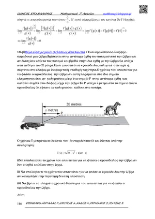 Ο∆ΗΓΟΣ ΕΠΑΝΑΛΗΨΗΣ Μαθηµατικά Γ’ Λυκείου mathhmagic.blogspot.gr
ΕΠΙΜΕΛΕΙΑ:ΜΗΤΑΛΑΣ Γ.,∆ΡΟΥΓΑΣ Α.,ΧΑ∆ΟΣ Χ.,ΓΕΡΜΑΝΟΣ Ξ.,ΠΑΤΣΗΣ Σ.146
οδηγεί σε απροσδιοριστία του τύπου
0
0
. Γι’ αυτό εφαρμόζουμε τον κανόνα De l’ Hospital:
( )( )
( )
( )( )
( )
( )( ) ( )
( )
( )( ) ( )( ) ( )
( )( )
( )
→ → → →
→
 
 
 
′ ′ ′⋅
′ ′ ′= = = = = =
′ ′
⇔ =
  
0
(1)0
x 0 x 0 x 0 x 0
x 0
f g xf g x f g x g x
lim lim lim lim f g x f g 0 f 0 0
g x g x g x
f g x
lim 0
g x
136.β(Θέμα εισαγωγικών εξετάσεων από Σκωτία ) Έναs κροκόδειλος-ο Σήφης-
καραδοκεί μια ζέβρα.Βρίσκεται στην αντίπερα όχθη του ποταμού από την ζέβρα και
αν διασχίσει κάθετα τον ποταμό και βρεθεί στην ιδια οχθη με την ζεβρα θα απέχει
από το θύμα του 20 μέτρα.Είναι γνωστό ότι ο κροκόδειλος κολυμπά στο νερό ή
σέρνεται στο έδαφος με διαφορετική σταθερή ταχύτητα.Ο χρόνος που απαιτείται για
να φτάσει ο κροκόδειλος την ζέβρα αν αυτή παραμείνει στο ίδιο σημείο
ελαχιστοποιείται αν κολυμπύσει μέχρι ένα σημείο P στην αντίπερα οχθη και
κατόπιν συρθεί στο εδαφος μέχρι την ζέβρα.Το P απέχει x μέτρα από το σημείο που ο
κροκόδειλος θα έφτανε αν κολυμπούσε κάθετα στο ποτάμι.
Ο χρόνος Τ μετριέται σε δέκατα του δευτερολέπτου (!) και δίνεται από την
συνάρτηση:
= − + −2
T(x) 5 36 x 4(20 x)
i)Να υπολογίσετε το χρόνο που απαιτείται για να φτάσει ο κροκόδειλος την ζέβρα αν
δεν κινηθεί καθόλου στην ξηρά.
ii) Να υπολογίσετε το χρόνο που απαιτείται για να φτάσει ο κροκόδειλος την ζέβρα
αν κολυμπήσει την λιγοτερη δυνατη αποσταση.
iii) Να βρείτε το ελάχιστο χρονικό διάστημα που απαιτείται για να φτάσει ο
κροκόδειλος την ζέβρα.
Λύση
 