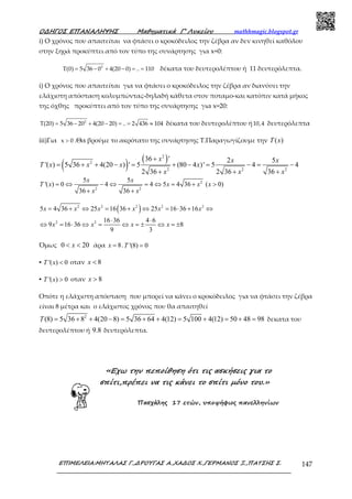 Ο∆ΗΓΟΣ ΕΠΑΝΑΛΗΨΗΣ Μαθηµατικά Γ’ Λυκείου mathhmagic.blogspot.gr
ΕΠΙΜΕΛΕΙΑ:ΜΗΤΑΛΑΣ Γ.,∆ΡΟΥΓΑΣ Α.,ΧΑ∆ΟΣ Χ.,ΓΕΡΜΑΝΟΣ Ξ.,ΠΑΤΣΗΣ Σ. 147
i) O χρόνος που απαιτείται να φτάσει ο κροκόδειλος την ζέβρα αν δεν κινηθεί καθόλου
στην ξηρά προκύπτει από τον τύπο της συνάρτησης για x=0:
= − + − = =2
T(0) 5 36 0 4(20 0) .. 110 δέκατα του δευτερολέπτου ή 11 δευτερόλεπτα.
i) O χρόνος που απαιτείται για να φτάσει ο κροκόδειλος την ζέβρα αν διανύσει την
ελάχιστη απόσταση κολυμπώντας-δηλαδή κάθετα στον ποταμο-και κατόπιν κατά μήκος
της όχθης προκύπτει από τον τύπο της συνάρτησης για x=20:
= − + − = = ≈2
T(20) 5 36 20 4(20 20) .. 2 436 104 δέκατα του δευτερολέπτου ή10,4 δευτερόλεπτα
iii)Για >x 0 .Θα βρούμε το ακρότατο της συνάρτησης T.Παραγωγίζουμε την ( )T x
( ) ( )2
2
2 2 2
36 ' 2 5
'( ) 5 36 4(20 ) ' 5 (80 4 )' 5 4 4
2 36 2 36 36
x x x
T x x x x
x x x
+
= + + − = + − = − = −
+ + +
2
2 2
5 5
'( ) 0 4 4 5 4 36 ( 0)
36 36
x x
T x x x x
x x
= ⇔ − ⇔ = ⇔ = + >
+ +
( )2 2 2 2 2
2 2
5 4 36 25 16 36 25 16 36 16
16 36 4 6
9 16 36 8
9 3
x x x x x x
x x x x
= + ⇔ = + ⇔ = ⋅ + ⇔
⋅ ⋅
⇔ = ⋅ ⇔ = ⇔ = ± ⇔ = ±
Όμως 0 20x< < άρα 8x = . '(8) 0T =
▪ '( ) 0T x < οταν 8x <
▪ '( ) 0T x > οταν 8x >
Οπότε η ελάχιστη απόσταση που μπορεί να κάνει ο κροκόδειλος για να φτάσει την ζέβρα
είναι 8 μέτρα και ο ελάχιστος χρόνος που θα απαιτηθεί
2
(8) 5 36 8 4(20 8) 5 36 64 4(12) 5 100 4(12) 50 48 98T = + + − = + + = + = + = δεκατα του
δευτερολέπτου ή 9.8 δευτερόλεπτα.
«Εχω την πεποίθηση ότι τις ασκήσεις για το
σπίτι,πρέπει να τις κάνει το σπίτι µόνο του.»
Πασχάλης 17 ετών, υποψήφιος πανελληνίων
 