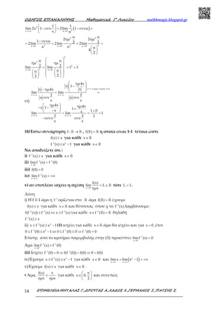Ο∆ΗΓΟΣ ΕΠΑΝΑΛΗΨΗΣ Μαθηµατικά Γ’ Λυκείου mathhmagic.blogspot.gr
ΕΠΙΜΕΛΕΙΑ:ΜΗΤΑΛΑΣ Γ.,∆ΡΟΥΓΑΣ Α.,ΧΑ∆ΟΣ Χ.,ΓΕΡΜΑΝΟΣ Ξ.,ΠΑΤΣΗΣ Σ.14
( )2
2x u 0
2 2
2 2 2u 0 u 0 u 0
2
2
2
2u 0 u 0
1 1
lim 2x 1 συν 2lim 1 συνu
x u
u u
2ημ 2ημ
1 συνu 2 22lim 2lim 2lim
u u u
4
2
u u
ημ ημ
2 2lim lim 1 1
uu
22
→+∞ →
→ → →
→ →
 
− = − = 
 
−
= = = =
 
 
 
 
 
 = = =
   
       
vi)
x αρα τελικα x 0
x x
x x
ημ4x
x 1
xx ημ4x
lim lim
2 2
x συν x συν
x x
ημ4x ημ4xx 1 1x 1 0xlim lim 1
2 2 1
xσυν συν
x x
→−∞ <
→−∞ →−∞
→−∞ →−∞
 
− 
 −  = =
 
− −  +− +  = = =
−
18)Έστω συνάρτηση →ℝ ℝf : , =ℝ ℝf( ) η οποία είναι 1-1 τέτοια ώστε
≤f(x) x για κάθε ∈ℝx
−
≤ −1 x
f (x) e 1 για κάθε ∈ℝx
Να αποδείξετε ότι :
i) −
≥1
f (x) x για κάθε ∈ℝx
ii) − −
→
=1 1
x 0
limf (x) f (0)
iii) =f(0) 0
iv) −
→+∞
= +∞1
x
lim f (x)
v) αν επιπλέον ισχύει η σχέση
→
= ∈ℝ
x 0
f(x)
lim L
ημx
τότε =L 1.
Λύση
i) Η f 1-1 άρα η −1
f ορίζεται στο ℝ άρα =ℝ ℝf( ) έχουμε
≤f(x) x για κάθε ∈ℝx και θέτοντας όπου χ το −1
f (x) λαμβάνουμε:
− − −
≤ ⇔ ≤1 1 1
f(f (x)) f (x) x f (x) για κάθε −
∈ =ℝ ℝ1
x f ( ) δηλαδή
−
≥1
f (x) x
ii) −
≤ ≤ −1 x
x f (x) e 1(1) ισχύει για κάθε ∈ℝx άρα θα ισχύει και για =x 0 ,έτσι
− − −
≤ ≤ − ⇔ ≤ ≤ ⇒ =1 0 1 1
0 f (0) e 1 0 f (0) 0 f (0) 0
Επίσης από το κριτήριο παρεμβολής στην (1) προκύπτει −
→
=1
x 0
limf (x) 0
Άρα − −
→
=1 1
x 0
limf (x) f (0)
iii) Ισχύει − −
= ⇒ = ⇒ =1 1
f (0) 0 f(f (0)) f(0) 0 f(0)
iv)Έχουμε −
≤ ≤ −1 x
x f (x) e 1 για κάθε ∈ℝx και ( )→∞ →∞
= − = +∞x
x x
lim x lim e 1
v)Έχουμε ≤f(x) x για κάθε ∈ℝx .
▪ Άρα, ≤
f(x) x
ημx ημx
για κάθε
 
∈ 
 
π
x 0,
2
και συνεπώς
 