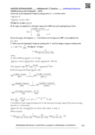 Ο∆ΗΓΟΣ ΕΠΑΝΑΛΗΨΗΣ Μαθηµατικά Γ’ Λυκείου mathhmagic.blogspot.gr
ΕΠΙΜΕΛΕΙΑ:ΜΗΤΑΛΑΣ Γ.,∆ΡΟΥΓΑΣ Α.,ΧΑ∆ΟΣ Χ.,ΓΕΡΜΑΝΟΣ Ξ.,ΠΑΤΣΗΣ Σ. 149
138)(Μεζεδάκια De L’Hospital ….1974)
Α.Δίνεται η συνάρτηση f παραγωγίσιμη στο ( )0,+∞ τέτοιο ώστε:
• *
x
lim f(x)
→+∞
∈ℝ
•
x
lim f(x) xf'(x) 1974
→+∞
 −  = 
Να βρείτε το όριο
x
lim f(x)
→+∞
Β. Αν α,β,γ τα μήκη των πλευρών τριγώνου ΑΒΓ και η συνάρτηση f με τύπο:
2
2
συν(βx) συν(αx)
,x 0
987xf(x)
γ
,x 0
1974
 −
≠
= 
 =

Είναι συνεχής στο σημείο 0
x 0= να δείξετε ότι το τρίγωνο ΑΒΓ είναι ορθογώνιο
( 0
A 90= )
Γ. Έστω μια συνάρτηση f παραγωγίσιμη στο ℝ και δυο φόρες παραγωγίσιμη στο
0
x 1= με
1
f''(1)
1974
= . Να βρείτε το όριο:
( )
2
h 0
h
L lim
2 f(1 h) hf'(1) f(1)→
=
+ − −
Λύση
Α. Από υπόθεση
x
lim f(x) L,L 0
→+∞
= ≠ άρα
( ) ( )x x x
lim f(x) xf'(x) lim x 'f(x) xf'(x) lim xf(x) ' 1974
→+∞ →+∞ →+∞
  −  = − = =    (1)
Έτσι
( )
( )
(1)
x x x x
xf(x) 'xf(x)
lim f(x) lim lim lim xf(x) ' 1974
x x'
∞
∞
→+∞ →+∞ →+∞ →+∞
= = = =
Β. Η f συνεχής στο 0 άρα
x 0
limf(x) f(0)
→
=
( )
( )
0
0
2 2x 0 DE LHOSPITAL x 0
συν(βx) συν(αx) 'συν(βx) συν(αx)
lim lim
987x 987x '→ →
−−
= =
( )
( )
0
0
x 0 DE LHOSPITAL x 0
βημ(βx) αημ(αx) 'βημ(βx) αημ(αx)
lim lim
1974x 1974x '→ →
− +− +
= = =
2 2 2 2
x 0
β συν(βx) α συν(αx) β α
lim
1974 1974→
− + − +
= =
Άρα
2 22 υθαγορειο εωρημα
2 2 2 0β αγ
α β γ 90
1974 1974
Π Θ
− +
= ⇔ = + ⇒ Α =
Γ. Επειδή η f είναι παραγωγίσιμη στο ℝ , θα είναι και συνεχής. Αρα η f θα είναι συνεχής
και στο 0
x 1= .Συνεπώς:
h 0
lim f(1 h) f(1)
→
+ = και ( )h 0
lim 2 f(1 h) hf'(1) f(1) 2(f(1) 0 f(1)) 0
→
+ − − = − − =
Οπότε έχουμε:
( ) ( )
0
2 0
h 0 h 0 h 0
h 2h h
L lim lim lim
f'(1 h) f'(1)2 f(1 h) hf'(1) f(1) 2 f'(1 h) f'(1)→ → →
= = =
+ −+ − − + −
(1)
 