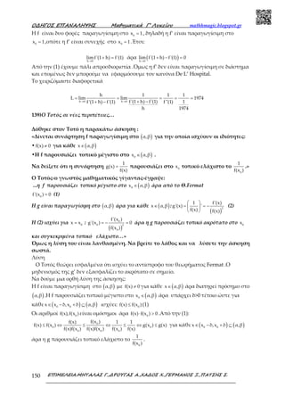 Ο∆ΗΓΟΣ ΕΠΑΝΑΛΗΨΗΣ Μαθηµατικά Γ’ Λυκείου mathhmagic.blogspot.gr
ΕΠΙΜΕΛΕΙΑ:ΜΗΤΑΛΑΣ Γ.,∆ΡΟΥΓΑΣ Α.,ΧΑ∆ΟΣ Χ.,ΓΕΡΜΑΝΟΣ Ξ.,ΠΑΤΣΗΣ Σ.150
Η f είναι δυο φορές παραγωγίσιμη στο 0
x 1= , δηλαδή η f’ είναι παραγωγίσιμη στο
0
x 1= ,οπότε η f’ είναι συνεχής στο 0
x 1= .Έτσι:
h 0
lim f'(1 h) f'(1)
→
+ = άρα ( )h 0
lim f'(1 h) f'(1) 0
→
+ − =
Από την (1) έχουμε πάλι απροσδιοριστία .Όμως η f’ δεν είναι παραγωγίσιμη σε διάστημα
και επομένως δεν μπορούμε να εφαρμόσουμε τον κανόνα De L’ Hospital.
Το χειριζόμαστε διαφορετικά
h 0 h 0
h 1 1 1
L lim lim 1974
f'(1 h) f'(1) 1f'(1 h) f'(1) f''(1)
h 1974
→ →
= = = = =
+ −+ −
139)Ο Τοτός σε νέες περιπέτειες…
Δόθηκε στον Τοτό η παρακάτω άσκηση :
«Δίνεται συνάρτηση f παραγωγίσιμη στο ( )α,β για την οποία ισχύουν οι ιδιότητες:
• f(x) 0≠ για κάθε ( )x α,β∈
•H f παρουσιάζει τοπικό μέγιστο στο ( )0
x α,β∈ .
Να δείξετε ότι η συνάρτηση
1
g(x)
f(x)
= παρουσιάζει στο 0
x τοπικό ελάχιστο το
0
1
f(x )
.»
Ο Τοτός-ο γνωστός μαθηματικός γίγαντας-έγραψε:
...η f παρουσιάζει τοπικό μέγιστο στο ( )0
x α,β∈ άρα από το Θ.Fermat
0
f'(x ) 0= (1)
H g είναι παραγωγίσιμη στο ( )α,β άρα για κάθε ( )x α,β∈ :
( )
2
1 f'(x)
g'(x) '
f(x) f(x)
 
= = − 
 
(2)
Η (2) ισχύει για 0
x x= :
( )
0
0 2
0
f'(x )
g'(x ) 0
f(x )
= − = άρα η g παρουσιάζει τοπικό ακρότατο στο 0
x
και συγκεκριμένα τοπικό ελάχιστο…»
Όμως η λύση του είναι λανθασμένη. Να βρείτε το λάθος και να λύσετε την άσκηση
σωστά.
Λύση
O Τοτός θεώρει εσφαλμένα ότι ισχύει το αντίστροφο του θεωρήματος Fermat .Ο
μηδενισμός της g’ δεν εξασφαλίζει το ακρότατο σε σημείο.
Να δούμε μια ορθή λύση της άσκησης:
Η f είναι παραγωγίσιμη στο ( )α,β με f(x) 0≠ για κάθε ( )x α,β∈ άρα διατηρεί πρόσημο στο
( )α,β .Η f παρουσιάζει τοπικό μέγιστο στο ( )0
x α,β∈ άρα υπάρχει δ>0 τέτοιο ώστε για
κάθε ( ) ( )0 0
x x δ,x δ α,β∈ − + ⊆ ισχύει: 0
f(x) f(x )≤ (1)
Οι αριθμοί 0
f(x),f(x )είναι ομόσημοι άρα 0
f(x) f(x ) 0⋅ > .Από την (1):
0
0 0
0 0 0
f(x )f(x) 1 1
f(x) f(x ) g(x ) g(x)
f(x)f(x ) f(x)f(x ) f(x ) f(x)
≤ ⇔ ≤ ⇔ ≤ ⇔ ≤ για κάθε ( ) ( )0 0
x x δ,x δ α,β∈ − + ⊆
άρα η g παρουσιάζει τοπικό ελάχιστο το
0
1
f(x )
.
 