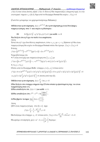 Ο∆ΗΓΟΣ ΕΠΑΝΑΛΗΨΗΣ Μαθηµατικά Γ’ Λυκείου mathhmagic.blogspot.gr
ΕΠΙΜΕΛΕΙΑ:ΜΗΤΑΛΑΣ Γ.,∆ΡΟΥΓΑΣ Α.,ΧΑ∆ΟΣ Χ.,ΓΕΡΜΑΝΟΣ Ξ.,ΠΑΤΣΗΣ Σ. 153
'(1) 0≤f ,που είναι άτοπο, αφού '(1) 0>f .Έτσι η f θα παρουσιάζει ελάχιστη τιμή σε ένα
εσωτερικό σημείο ( )0
0,1∈x .Άρα από το θεώρημα Fermat θα ισχύει : 0
'( ) 0=f x
(Γιατί δεν μπορούμε να χρησιμοποιήσουμε Bolzano;;)
143)Δινεται η συνάρτηση
2( ) 2
( )
+
=
g x
f x e .Αν η συνάρτηση g είναι δυο φορες
παραγωγίσιμη στο ℝ και ισχύει η ιδιότητα :
(1) ( )
2
2 2 2 2
2 [ '( ) ''( )] '( ) 0+ + ≠x g x g x g x για κάθε ∈ℝx
Να δείξετε ότι η f έχει το πολύ ένα ακρότατο.
Λύση
Έστω ότι η f έχει δυο θέσεις ακρότατων, έστω 1 2
,x x με 1 2
<x x .Εφόσον η f θα είναι
παραγωγίσιμη θα ισχύει το θεώρημα Fermat οπότε θα έχουμε 1 2
'( ) '( ) 0= =f x f x
Επίσης
( ) ( )2 2
2 2 2( ) 2 ( ) 2 ( ) 2
'( ) ' ( ) 2 ' 2 '( )
+ + +
= = + = ⋅
g x g x g x
f x e e g x x e g x
Τώρα βλέπουμε ότι
• f’ είναι συνεχής και παραγωγίσιμη στο 1 2
,  x x με
( ) ( )
2
2 2 2 2 2 2
2 2( ) 2 ( ) 2
''( ) 2 '( ) ' .. (2 '( ) 4 ''( ) 4 '( ) )
+ +
= ⋅ = = + +
g x g x
f x x e g x e g x x g x x g x
• 1 2
'( ) '( )=f x f x
Οπότε από το θεώρημα Rolle υπάρχει ( )1 2
,∈ x xξ τέτοιο ώστε:
( ) ( )
2 2
2 2 2 2 2 2 2 2 2 2
2( ) 2
''( ) 0 2 ( '( ) 2 ''( ) 2 '( ) ) 0 '( ) 2 ''( ) 2 '( ) 0
+
= ⇔ + + = ⇔ + + =
g
f e g x g g g g g
ξ
ξ ξ ξ ξ ξ ξ ξ ξ ξ ξ
( )
2
2 2 2 2
'( ) 2 ''( ) '( ) 0 ⇔ + + =
  
g g gξ ξ ξ ξ άτοπο από την (1).
144)Δινεται η συνάρτηση ( ) ln , 0
2
= − >
x
e
f x x x
i)Να δείξετε ότι υπάρχει σημείο της Cf στο οποίο η εφαπτομένη της να είναι
παράλληλη στον x’x.
ii)Να αποδείξετε ότι ( ) 1>f x για κάθε 1≥x .
iii)Να αποδείξετε ότι
2
2016 2015 2016
ln
2015
 
− >  
 
e e .
iv)Να βρείτε το όριο
1
lim ( )
→+∞
  
+  
  x
f x f
x
.
Λύση
i)Η f είναι παραγωγίσιμη στο ( )0,+∞ άρα
1 2
'( ) , 0
2 2
−
= − = >
x x
e xe
f x x
x x
Θα δείξουμε ότι υπάρχει 0
0>x τέτοιο ώστε
0
0
2
'( ) 0 0 2 0
2
>
−
= ⇔ = ⇔ − =
x x
xxe
f x xe
x
Θεωρούμε συνάρτηση ( ) 2= −x
g x xe ,
1
,1
4
 
∈  
 
x .Έχουμε:
 