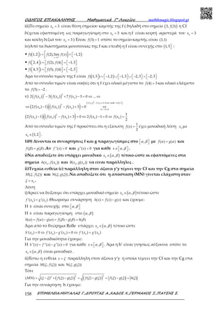 Ο∆ΗΓΟΣ ΕΠΑΝΑΛΗΨΗΣ Μαθηµατικά Γ’ Λυκείου mathhmagic.blogspot.gr
ΕΠΙΜΕΛΕΙΑ:ΜΗΤΑΛΑΣ Γ.,∆ΡΟΥΓΑΣ Α.,ΧΑ∆ΟΣ Χ.,ΓΕΡΜΑΝΟΣ Ξ.,ΠΑΤΣΗΣ Σ.158
iii)Το σημείο 0
3=x είναι θέση σημείου καμπής της f ( δηλαδή στο σημείο ( )3, (3)f η Cf
δέχεται εφαπτομένη ως παραγωγίσιμη στο 0
3=x και η f είναι κυρτή αριστερά του 0
3=x
και κοίλη δεξιά του 0
3=x ) Είναι (3) 1=f οπότε το σημείο καμπής είναι (3,1)
iv)Από τα διαστήματα μονοτονίας της f και επειδή η f είναι συνεχής στο (1,5 :
• ( ) )1
( 1,2 ) (2),lim ( ) 1,2+
→
 = = −  x
f f f x
• ( 2,4 ) (2), (4) 1,3  =   = −      f f f
• ( 4,5 ) (5), (4) 2,3  =   = −      f f f
Άρα το σύνολο τιμών της f είναι ( )( 1,5 ) 1,2 1,3 2,3 2,3 = − ∪ −  ∪ −  = −        f
Από το σύνολο τιμών είναι σαφές ότι η f έχει ολικό μέγιστο το (4) 3=f και ολικό ελάχιστο
το (5) 2= −f .
v) ( ) ( )
3 2
0 0 0
2 ( ) 3 ( ) 7 ( ) 3 0 ...− + − = ⇔ ⇔f x f x f x
( ) ( )( )
( ) (
2
0 0( ) ( ) 3 0 1,5
2
0 0 0 11 0
2 ( ) 1 ( ) ( ) 3 0
f x f x x
f x f x f x
για καθε− + > ∈ 
∆=− <
⇔ − − + = ⇔
( ) ( )( )2
0 0 0 0 0
1
2 ( ) 1 ( ) ( ) 3 0 2 ( ) 1 0 ( )
2
f x f x f x f x f x− − + = ⇔ − = ⇔ =
Από το σύνολο τιμών της f προκύπτει ότι η εξίσωση
1
( )
2
=f x έχει μοναδική λύση 0
x με
(0
1,2∈ x .
149) Δίνονται οι συναρτήσεις f και g παραγωγίσιμες στο ,  α β με ( ) ( )=f gα α και
( ) ( )=f gβ β .Αν ''( ) 0>f x και ''( ) 0<g x για κάθε ,∈   x α β .
i)Να αποδείξετε ότι υπάρχει μοναδικό ( )0
,∈x α β τέτοιο ώστε οι εφαπτόμενες στα
σημεία 0 0
( , ( ))Α x f x και 0 0
( , ( ))B x g x να είναι παράλληλες .
ii)Τυχαία ευθεία (ε) παράλληλη στον άξονα y’y τέμνει την Cf και την Cg στα σημεία
( , ( ))M fξ ξ και ( , ( ))Ν gξ ξ .Να αποδείξετε ότι η απόσταση (ΜΝ) γίνεται ελάχιστη όταν
0
= xξ .
Λύση
i)Αρκεί να δείξουμε ότι υπάρχει μοναδικό σημείο ( )0
,∈x α β τέτοιο ώστε
0 0
'( ) '( )=f x g x .Θεωρούμε συνάρτηση ( ) ( ) ( )= −h x f x g x και έχουμε:
Η h είναι συνεχής στο ,  α β
Η h είναι παραγωγίσιμη στο ( ),α β
( ) ( ) ( ) ( ) ( ) ( )= − = − =h f g f g hα α α β β β
Άρα από το θεώρημα Rolle υπάρχει ( )0
,∈x α β τέτοιο ώστε
0 0 0 0 0
'( ) 0 '( ) '( ) 0 '( ) '( )= ⇔ − = ⇔ =h x f x g x f x g x
Για την μοναδικότητα έχουμε:
Η ''( ) ''( ) ''( ) 0= − >h x f x g x για κάθε ,∈   x α β . Άρα η h’ είναι γνησίως αύξουσα οπότε το
( )0
,∈x α β είναι μοναδικό .
ii)Έστω η ευθεία =x ξ παράλληλη στον άξονα y’y η οποία τέμνει την Cf και την Cg στα
σημεία ( , ( ))M fξ ξ και ( , ( ))Ν gξ ξ
Τότε
( ) ( )
2 22
( ) ( ) ( ) ( ) ( ) ( ) ( ) ( ) ( )= − + − = − = − =MN f g f g f g hξ ξ ξ ξ ξ ξ ξ ξ ξ
Για την συνάρτηση h έχουμε:
 