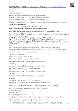 Ο∆ΗΓΟΣ ΕΠΑΝΑΛΗΨΗΣ Μαθηµατικά Γ’ Λυκείου mathhmagic.blogspot.gr
ΕΠΙΜΕΛΕΙΑ:ΜΗΤΑΛΑΣ Γ.,∆ΡΟΥΓΑΣ Α.,ΧΑ∆ΟΣ Χ.,ΓΕΡΜΑΝΟΣ Ξ.,ΠΑΤΣΗΣ Σ. 159
'( ) '( ) '( )= −h x f x g x
0
'( ) 0=h x
''( ) ''( ) ''( ) 0= − >h x f x g x
Άρα η h’ είναι γνησίως αύξουσα, οπότε, προκύπτει ότι:
Αν 0
<x x τότε 0
'( ) '( ) 0< =h x h x h γνησίως φθίνουσα στο 0
,  xα
Αν 0
>x x τότε 0
'( ) '( ) 0> =h x h x h γνησίως αύξουσα στο 0
,  x β
Η h παρουσιάζει ελάχιστο στο 0
x δηλαδή η απόσταση (ΜΝ) γίνεται ελάχιστη όταν 0
= xξ .
150)Δίνεται η συνάρτηση
4 3 2 2
( ) 2 3 12 6= + + − +f x x x x xλ κ κ κ
όπου κ,λ μη μηδενικοί πραγματικοί σταθεροί αριθμοί
Α. Αν η f έχει τρία διακεκριμένα τοπικά ακρότατα τότε να δείξετε ότι
1
2
⋅ <κ λ
Β. Αν 0=λ ,έστω Α,Β,Γ οι προβολές των τοπικών ακρότατων και του σημείου καμπής
της f στον x’x αντίστοιχα.
i)Να δείξετε ότι το σημείο Γ διχοτόμει το τμήμα ΑΒ για κάθε 0≠κ .
ii)Να δείξετε ότι η ευθεία ΑΒ και η εφαπτομένη (ε) της Cf στο σημείο καμπής
σχηματίζουν με τον x’x αμβλεία γωνία. Ποια από τις δυο γωνίες( (ε,x’x),(x’x,AB) είναι
μεγαλύτερη;
Λύση
Α.Η f είναι παραγωγίσιμη και συνεχής στο ℝ ως πολυωνυμική. Η f έχει τρία
διακεκριμένα τοπικά ακρότατα με τετμημένες 1 2 3
x ,x ,x με 1 2 3
< <x x x .Από το θεώρημα
Fermat σε καθένα από τα 1 2 3
x ,x ,x ισχύει:
1 2 3
f'(x ) f'(x ) f'(x ) 0= = = (1)
Είναι 3 2 2
'( ) 4 6 6 12= + + −f x x x xλ κ κ (2)
Η f’ είναι συνεχής στο 1 2
x ,x   ως πολυωνυμική
Η f’ είναι παραγωγίσιμη στο ( )1 2
x ,x ως πολυωνυμική
1 2
f'(x ) f'(x )=
Άρα από το θεώρημα Rolle υπάρχει ( )4 1 2
x x ,x∈ : 4
''( ) 0=f x
Η f’ είναι συνεχής στο 2 3
x ,x   ως πολυωνυμική
Η f’ είναι παραγωγίσιμη στο ( )2 3
x ,x ως πολυωνυμική
2 3
f'(x ) f'(x )=
Άρα από το θεώρημα Rolle υπάρχει ( )5 2 3
x x ,x∈ : 5
''( ) 0=f x
Ανάλογα
2
''( ) 12 12 6= + +f x x xλ κ και 5 4
''( ) ''( ) 0= =f x f x , 5 4
≠x x
Άρα η ''( ) 0=f x ως τριώνυμο έχει δυο διακεκριμένες ρίζες όταν
2 1
0 12 4 12 6 0 144 288 0 144(1 2 ) 0 1 2 0
2
∆ > ⇔ − ⋅ ⋅ > ⇔ − > ⇔ − > ⇔ − > ⇔ <λ κ κλ κλ κλ κλ
Β. Αν 0=λ η f παίρνει την μορφή 3 2 2
( ) 2 3 12 6= + − +f x x x xκ κ κ
2 2
'( ) 6 6 12= + −f x x xκ κ , ∈ℝx
''( ) 12 6= +f x x κ , ∈ℝx
Οι ρίζες της '( ) 0=f x είναι , 2= = −x xκ κ
Άρα η f παρουσιάζει τοπικά ακρότατα στα σημεία με τετμημένες 1 2
, 2= = −x xκ κ και
σημείο καμπής 3
2
= −x
κ
.Χωρίς βλάβη της γενικότητας είναι :
 