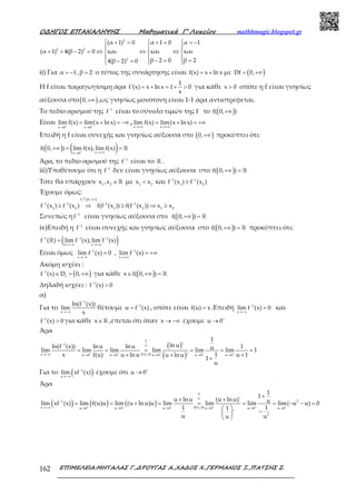Ο∆ΗΓΟΣ ΕΠΑΝΑΛΗΨΗΣ Μαθηµατικά Γ’ Λυκείου mathhmagic.blogspot.gr
ΕΠΙΜΕΛΕΙΑ:ΜΗΤΑΛΑΣ Γ.,∆ΡΟΥΓΑΣ Α.,ΧΑ∆ΟΣ Χ.,ΓΕΡΜΑΝΟΣ Ξ.,ΠΑΤΣΗΣ Σ.162
 + =  + =  = −
  
+ + − = ⇔ ⇔ ⇔  
  − = =− =  
2
2 2
2
(α 1) 0 α 1 0 α 1
(α 1) 4(β 2) 0 και και και
β 2 0 β 24(β 2) 0
ii) Για = −α 1 , =β 2 ο τύπος της συνάρτησης είναι = +f(x) x ln x με ( )= +∞Df 0,
Η f είναι παραγωγίσιμη άρα = + = + >
1
f'(x) x ln x 1 0
x
για κάθε >x 0 οπότε η f είναι γνησίως
αύξουσα στο( )+∞0, ,ως γνησίως μονότονη είναι 1-1 άρα αντιστρέφεται.
Το πεδίο ορισμού της −1
f είναι το σύνολο τιμών της f το ( )+∞f( 0, )
Είναι + +
→ →
= + = −∞
x 0 x 0
lim f(x) lim(x lnx) ,
→+∞ →+∞
= + = +∞
x x
lim f(x) lim(x lnx)
Επειδή η f είναι συνεχής και γνησίως αύξουσα στο ( )+∞0, προκύπτει ότι:
( ) ( )+ →+∞→
+∞ = = ℝ
xx 0
f( 0, ) lim f(x), lim f(x)
Άρα, το πεδίο ορισμού της −1
f είναι το ℝ .
iii)Υποθέτουμε ότι η −1
f δεν είναι γνησίως αύξουσα στο ( )+∞ = ℝf( 0, )
Τότε θα υπάρχουν ∈ℝ1 2
x ,x με <1 2
x x και − −
≥1 1
1 2
f (x ) f (x )
Έχουμε όμως:
( )+∞
− − − −
≥ ⇒ ≥ ⇒ ≥
րf 0,
1 1 1 1
1 2 1 2 1 2
f (x ) f (x ) f(f (x )) f(f (x )) x x
Συνεπώς η −1
f είναι γνησίως αύξουσα στο ( )+∞ = ℝf( 0, )
iv)Επειδή η −1
f είναι συνεχής και γνησίως αύξουσα στο ( )+∞ = ℝf( 0, ) προκύπτει ότι:
( )− − −
→−∞ →+∞
=ℝ1 1 1
x x
f ( ) lim f (x), lim f (x)
Είναι όμως − −
→−∞ →+∞
= = +∞1 1
x x
lim f (x) 0 , lim f (x)
Ακόμη ισχύει :
( )−
∈ = +∞1
f
f (x) D 0, για κάθε ( )∈ +∞ = ℝx f( 0, )
Δηλαδή ισχύει : −
>1
f (x) 0
α)
Για το
−
→−∞
1
x
ln(f (x))
lim
x
θέτουμε −
= 1
u f (x) , οπότε είναι =f(u) x .Επειδή −
→−∞
=1
x
lim f (x) 0 και
−
>1
f (x) 0 για κάθε ∈ℝx ,έπεται ότι όταν → −∞x έχουμε +
→u 0
Άρα
( )
( )+ + + + +
∞
− ∞
→−∞ → → → → →
= = = = = =
+ ++
+
1
x D.L.Hu 0 u 0 u 0 u 0 u 0
1
ln u 'ln(f (x)) ln u lnu 1ulim lim lim lim lim lim 1
1x f(u) u lnu u 1u lnu '
1
u
Για το ( )−
→−∞
1
x
lim xf (x) έχουμε ότι +
→u 0
Άρα
( ) ( ) ( )+ + + + + +
∞
∞
−
→−∞ → → → → → →
+
+ +
= = + = = = = − − =
 
− 
 
1 2
x D.L.Hu 0 u 0 u 0 u 0 u 0 u 0
2
1
1
u lnu (u lnu)' ulim xf (x) lim f(u)u lim (u ln u)u lim lim lim lim( u u) 0
1 11
'
u uu
 
