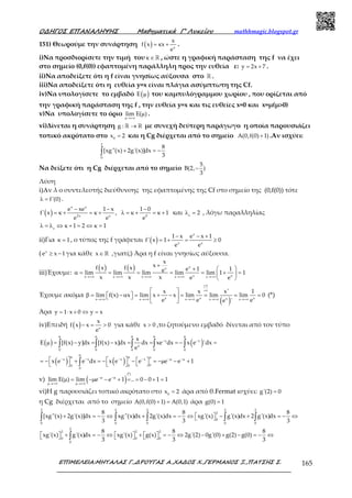 Ο∆ΗΓΟΣ ΕΠΑΝΑΛΗΨΗΣ Μαθηµατικά Γ’ Λυκείου mathhmagic.blogspot.gr
ΕΠΙΜΕΛΕΙΑ:ΜΗΤΑΛΑΣ Γ.,∆ΡΟΥΓΑΣ Α.,ΧΑ∆ΟΣ Χ.,ΓΕΡΜΑΝΟΣ Ξ.,ΠΑΤΣΗΣ Σ. 165
151) Θεωρούμε την συνάρτηση ( ) x
x
f x x
e
= κ + .
i)Να προσδιορίσετε την τιμή του κ∈ℝ , ώστε η γραφική παράσταση της f να έχει
στο σημείο (0,f(0)) εφαπτομένη παράλληλη προς την ευθεία ε: y 2x 7= + .
ii)Να αποδείξετε ότι η f είναι γνησίως αύξουσα στο ℝ .
iii)Να αποδείξετε ότι η ευθεία y=x είναι πλάγια ασύμπτωτη της Cf.
iv)Να υπολογίσετε το εμβαδό ( )E µ του καμπυλόγραμμου χωρίου , που ορίζεται από
την γραφική παράσταση της f , την ευθεία y=x και τις ευθείες x=0 και x=μ(μ>0)
v)Να υπολογίσετε το όριο lim Ε( )
µ→+∞
µ .
vi)Δίνεται η συνάρτηση g : →ℝ ℝ με συνεχή δεύτερη παράγωγο η οποία παρουσιάζει
τοπικό ακρότατο στο 0
x 2= και η Cg διέρχεται από το σημείο A(0,f(0) 1)+ .Αν ισχύει:
2
0
8
[xg''(x) 2g'(x)]dx
3
+ = −∫
Να δείξετε ότι η Cg διέρχεται από το σημείο
5
B(2, )
3
−
Λύση
i)Αν λ ο συντελεστής διεύθυνσης της εφαπτομένης της Cf στο σημείο της (0,f(0)) τότε
f'(0)λ = .
( )
x x
2x x
e xe 1 x
f' x
e e
− −
= κ + = κ + , 0
1 0
1
e
−
λ = κ + = κ + και 2ε
λ = , λόγω παραλληλίας
1 2 1ε
λ = λ ⇔ κ + = ⇔ κ =
ii)Για 1κ = , ο τύπος της f γράφεται ( )
x
x x
1 x e x 1
f' x 1 0
e e
− − +
= + = ≥
( x
e x 1≥ − για κάθε x∈ ℝ ,γιατί;) Άρα η f είναι γνησίως αύξουσα.
iii)Έχουμε:
( ) ( ) xx
x xx x x x x
x
xf x f x e 1 1elim lim lim lim lim 1 1
x x x e e→+∞ →+∞ →+∞ →+∞ →+∞
+
+  
α = = = = = + = 
 
Έχουμε ακόμα
( )x x xxx x x x x
x x x' 1
lim f(x) x lim x x lim lim lim 0
e e ee '
+∞
+∞
→+∞ →+∞ →+∞ →+∞ →+∞
 
β =  − α  = + − = = = =  
 
(*)
Άρα y 1 x 0 y x= ⋅ + ⇔ =
iv)Επειδή ( ) x
x
f x x 0
e
− = > για κάθε x 0> ,το ζητούμενο εμβαδό δίνεται από τον τύπο
( ) ( )
( ) ( )
x x
x
0 0 0 0 0
x x x x
00 0
0
x
E [f(x) y]dx [f(x) x]dx dx xe dx x e 'dx
e
x e e dx x e e e e 1
µ µ µ µ µ
− −
µ
µ µ µ
− − − − −µ −µ
µ = − = − = = = − =
     = − + = − − = −µ − +    
∫ ∫ ∫ ∫ ∫
∫
v) ( )
(*)
lim Ε( ) lim e e 1 .. 0 0 1 1−µ −µ
µ→+∞ µ→+∞
µ = −µ − + = = − + =
vi)Η g παρουσιάζει τοπικό ακρότατο στο 0
x 2= άρα από θ.Fermat ισχύει: g'(2) 0=
η Cg διέρχεται από το σημείο A(0,f(0) 1) A(0,1)+ = άρα g(0) 1=
2 2 2 2 2
2
0
0 0 0 0 0
8 8 8
[xg''(x) 2g'(x)]dx xg''(x)dx 2g'(x)dx xg'(x) g'(x)dx 2 g'(x)dx
3 3 3
+ = − ⇔ + = − ⇔   − + = − ⇔ ∫ ∫ ∫ ∫ ∫
2
2 2 2
0 0 0
0
8 8 8
xg'(x) g'(x)dx xg'(x) g(x) 2g'(2) 0g'(0) g(2) g(0)
3 3 3
  + = − ⇔   +   = − ⇔ − + − = − ⇔     ∫
 