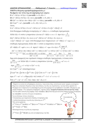 Ο∆ΗΓΟΣ ΕΠΑΝΑΛΗΨΗΣ Μαθηµατικά Γ’ Λυκείου mathhmagic.blogspot.gr
ΕΠΙΜΕΛΕΙΑ:ΜΗΤΑΛΑΣ Γ.,∆ΡΟΥΓΑΣ Α.,ΧΑ∆ΟΣ Χ.,ΓΕΡΜΑΝΟΣ Ξ.,ΠΑΤΣΗΣ Σ. 171
154)(Υπενθυμιση κρυφοδιαριφορικούλες..)
Να βρείτε τον τύπο της συνάρτησης f,αν ισχύει:
i) 3 2
(x 1)f'(x) 3x f(x) 0+ + = ,για κάθε x∈ℝ , f(1) 1=
ii) 8 7
(x 8)f'(x) 8x f(x) 2x x+ + = + συν ,για κάθε x∈ ℝ , f(0) 1=
iii) 2 2
(2x x 1)f'(x) (4x 1)f(x) (2x x 1)f(x)+ + − + = + + , για κάθε x∈ ℝ , f(0) 0=
iv) f(x) x
f'(x)e xe= , για κάθε x∈ ℝ , f(1) ln 2= , x 1≥ .
Λύση
i) ( )3 2 3 3 3
(x 1)f'(x) 3x f(x) 0 (x 1)f'(x) (x 1)'f(x) 0 (x 1)f(x) ' 0+ + = ⇔ + + + = ⇔ + =
Από θεώρημα σταθερής συνάρτησης 3
(x 1)f(x) c+ = , c σταθερός πραγματικός
Αλλά f(1) 0= οπότε η παραπάνω γίνεται 3
(1 1)f(1) c c 2+ = ⇔ = άρα 3
2
f(x)
x 1
=
+
ii) 8 7 8 8
(x 8)f'(x) 8x f(x) 2x x (x 8)f'(x) (x 8)'f(x) 2x x+ + = + συν ⇔ + + + = + συν ⇔
( )8 2
(x 8)f(x) ' (x x)'⇔ + = + ηµ .Από θεώρημα ίσων παραγώγων 8 2
(x 8)f(x) x x c+ = + ηµ + , c
σταθερός πραγματικός Αλλά f(0) 1= οπότε η παραπάνω γίνεται
8 2
(0 8)f(0) 0 0 c c 8+ = + ηµ + ⇔ = άρα
2
8 2
8
x x 8
(x 8)f(x) x x 8 f(x)
x 8
+ ηµ +
+ = + ηµ + ⇔ =
+
.
ii) 2 2
2 2 2 2 2
(2x x 1) 0 2 2
2 2 2 2 2
(2x x 1)f'(x) (4x 1)f(x) (2x x 1)f(x) (2x x 1)f'(x) (2x x 1)'f(x) (2x x 1)f(x)
(2x x 1)f'(x) (2x x 1)'f(x) f(x) f(x) f(x)
'
(2x x 1) 2x x 1 2x x 1 2x x 1
διαιρεση µε + + >
+ + − + = + + ⇔ + + − + + = + +
+ + − + +  
⇔ = ⇔ = 
+ + + + + + + + 
Άρα από εφαρμογή του σχολικού υπάρχει σταθερός πραγματικός c τέτοιος ώστε
x
2
f(x)
ce
2x x 1
=
+ +
Αλλά f(0) 0= οπότε η παραπάνω γίνεται 0
2
f(0)
ce c 1
2 0 0 1
= ⇔ =
⋅ + +
άρα x x 2
2
f(x)
e f(x) e (2x x 1)
2x x 1
= ⇔ = + +
+ +
.
iv) f(x) x
f'(x)e xe= ολοκληρώνουμε
( )f(x) x f(x) x f(x) x x
f'(x)e dx xe dx (e )'dx x e 'dx e xe x'e dx= ⇔ = ⇔ = −∫ ∫ ∫ ∫ ∫
άρα f(x) x x
e xe e c= − + Όμωςf(1) ln 2= οπότε f(1) 1 1
e 1 e e c c 2= ⋅ − + ⇔ =
Τότε
x 1
f(x) x x
e xe e 2
≥
= − + ⇒ x
f(x) ln((x 1)e 2)= − + , x 1≥
Παρά το γεγονός ότι οι διαφορικές εξισώσεις είναι εκτός ύλης, αποτέλεσαν κατά καιρούς αγαπημένο
θέμα των εισηγητών θεμάτων στην πανελλήνιες. Σε όλες τις περιπτώσεις για την λύση αρκούσε το
θεώρημα ίσων παραγώγων ή ολοκλήρωση μετά από χωρισμό των μεταβλητών. Για κάθε ενδεχόμενο μια
μικρή αναφορά στις γραμμικές διαφορικές πρώτης τάξης. Γραμμική διαφορική εξίσωση πρώτης τάξης
λέγεται κάθε εξίσωση της μορφής f'(x) (x)f(x) (x)+ α = β όπου f(x) μια άγνωστη παραγωγίσιμη συνάρτηση
και (x), (x)α β γνωστές συνεχείς συναρτήσεις.
Για να λύσουμε τέτοιες εξισώσεις
▪ Αναζητούμε μια παράγουσα Α(x)της συνάρτησης α(x)
▪ πολλαπλασιάζουμε τα μέλη της εξίσωσης με A(x)
e
Τότε αυτή γράφεται:
( )
A(x) A(x) A(x) A(x) A(x) A(x)
A(x) A(x)
e f'(x) e (x)f(x) e (x) e f'(x) e A'(x)f(x) e (x)
e f'(x) ' e (x)
+ α = β ⇔ + = β ⇔
= β
Ολοκληρώνοντας τα μέλη της παίρνουμε
A(x) A(x)
e f'(x) e (x)dx= β∫ και από αυτή βρίσκουμε την f(x)
f’(x)+α(x)f(x)=β(
x)
 