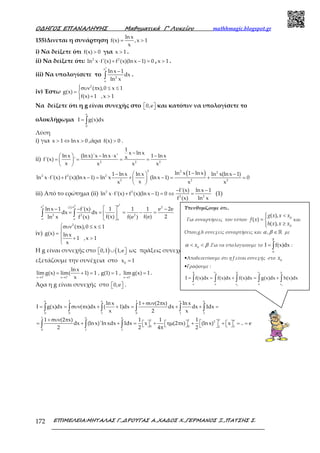 Ο∆ΗΓΟΣ ΕΠΑΝΑΛΗΨΗΣ Μαθηµατικά Γ’ Λυκείου mathhmagic.blogspot.gr
ΕΠΙΜΕΛΕΙΑ:ΜΗΤΑΛΑΣ Γ.,∆ΡΟΥΓΑΣ Α.,ΧΑ∆ΟΣ Χ.,ΓΕΡΜΑΝΟΣ Ξ.,ΠΑΤΣΗΣ Σ.172
155)Δινεται η συνάρτηση
ln x
f(x) ,x 1
x
= >
i) Να δείξετε ότι f(x) 0> για x 1> .
ii) Να δείξετε ότι: 2 2
ln x f'(x) f (x)(lnx 1) 0⋅ + − = , x 1> .
iii) Να υπολογίσετε το
2
e
2
e
lnx 1
dx
ln x
−
∫ .
iv) Έστω
2
( x),0 x 1
g(x)
f(x) 1 ,x 1
συν π ≤ ≤
= 
+ >
Να δείξετε ότι η g είναι συνεχής στο 0,e   και κατόπιν να υπολογίσετε το
ολοκλήρωμα
e
0
I g(x)dx= ∫
Λύση
i) για x 1 ln x 0> ⇔ > ,άρα f(x) 0> .
ii) 2 2 2
1
x ln x
ln x (ln x)'x ln x x' 1 ln xxf'(x) '
x x x x
−
  − ⋅ −
= = = = 
 
( )2 2 2
2 2 2
2 2 2
ln x 1 ln x1 ln x ln x ln x(ln x 1)
ln x f'(x) f (x)(ln x 1) ln x (ln x 1) 0
xx x x
−−   −
⋅ + − = + − = + = 
 
iii) Από το ερώτημα (ii) 2 2
2 2
f'(x) ln x 1
ln x f'(x) f (x)(ln x 1) 0
f (x) ln x
− −
⋅ + − = ⇔ = (1)
22 2 ee e 2(1)
2 2 2
e e e
ln x 1 f'(x) 1 1 1 e 2e
dx dx
f(x) f(e) 2ln x f (x) f(e )
 − − −
= = = − = 
 
∫ ∫
iv)
2
( x),0 x 1
g(x) ln x
1 ,x 1
x
συν π ≤ ≤

= 
+ >

Η g είναι συνεχής στο ) (0,1 1,e ∪   ως πράξεις συνεχών
εξετάζουμε την συνέχεια στο 0
x 1=
x 1 x 1 x 1
ln x
lim g(x) lim( 1) 1 , g(1) 1 , lim g(x) 1
x+ + −
→ → →
= + = = = .
Άρα η g είναι συνεχής στο 0,e   .
e 1 e 1 e e
0 0 1 0 1 1
1 e e
e1 1 e2
0 0 11
0 1 1
ln x 1 (2 x) ln x
I g(x)dx ( x)dx ( 1)dx dx dx 1dx
x 2 x
1 (2 x) 1 1 1
dx (ln x)'ln xdx 1dx x (2 x) (ln x) x .. e
2 2 4 2
+ συν π
= = συν π + + = + + =
+ συν π
 = + + =   + ηµ π  + +   = =      π
∫ ∫ ∫ ∫ ∫ ∫
∫ ∫ ∫
Υπενθυμίζουμε ότι..
Για συναρτήσεις του τύπου 0
0
( ),
( )
( ),
 <
= 
≥
g x x x
f x
h x x x
και
Όπου,g,h συνεχείς συναρτήσεις και , ∈ ℝα β με
0
< <xα β .Για να υπολογίσουμε το I f(x)dx
β
α
= ∫ :
•Αποδεικνύουμε ότι η f είναι συνεχής στο 0
x
•Γράφουμε :
0 0
0 0
x x
x x
I f(x)dx f(x)dx f(x)dx g(x)dx h(x)dx
β β β
α α α
= = + = +∫ ∫ ∫ ∫ ∫
 