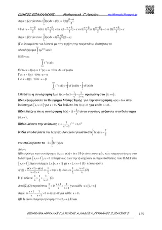 Ο∆ΗΓΟΣ ΕΠΑΝΑΛΗΨΗΣ Μαθηµατικά Γ’ Λυκείου mathhmagic.blogspot.gr
ΕΠΙΜΕΛΕΙΑ:ΜΗΤΑΛΑΣ Γ.,∆ΡΟΥΓΑΣ Α.,ΧΑ∆ΟΣ Χ.,ΓΕΡΜΑΝΟΣ Ξ.,ΠΑΤΣΗΣ Σ. 175
Άρα η (2) γίνεται : f(x)dx (f( ) f( ))
2
β
α
β − α
= α + β∫
•Για x
2
α +β
= τότε f( ) f( ) c f( ) f( ) c 2f( ) c
2 2 2 2 2
α +β α +β α +β α +β α +β
+ α +β − = ⇔ + = ⇔ =
Άρα η (2) γίνεται: f(x)dx f( )( )
2
β
α
α +β
= β − α∫
(Για δοκιμάστε να λύσετε με την χρήση της παραπάνω ιδιότητας το
ολοκλήρωμα
2
2017
0
xdx
π
ηµ∫ )
iii)Είναι:
f( )
1
f( )
f (x)dx
β
−
α
∫
Θέτω 1
x f(u) f (x) u−
= ⇔ = τότε dx f'(u)du=
Για x f( )= α τότε u = α
Για x f( )= β τότε u = β
f( )
1
f( )
f (x)dx uf'(u)du xf'(x)dx
β β β
−
α α α
= =∫ ∫ ∫
158)Εστω η συνάρτηση f,με
1 1
f(x) ln(1 )
x 1 x
= + −
+
ορισμένη στο ( )0,+∞ .
i)Να εφαρμόσετε το Θεώρημα Μέσης Τιμής για την συνάρτηση (x) ln xϕ = στο
διάστημα x,x 1 +   για x 0> . Να δείξετε ότι f(x) 0> για κάθε x 0> .
ii)Να δείξετε ότι η συνάρτηση x1
h(x) (1 )
x
= + είναι γνησίως αύξουσα στο διάστημα
( )0,+∞ .
iii)Να λύσετε την ανίσωση
2
x 1 10
2
1
(1 ) 1,1
x 1
+
+ <
+
iv)Να υπολογίσετε τα h(1),h(2) .Αν είναι γνωστό ότι
2
1
7
h(x)dx
2
=∫
να υπολογίσετε το
9
4
1
2
I h (x)dx−
= ∫
Λύση
i)Θεωρούμε την συνάρτηση φ, με (x) ln xϕ = .Η φ είναι συνεχής και παραγωγίσιμη στο
διάστημα x,x 1 +   , x 0> .Επομένως για την φ ισχύουν οι προϋποθέσεις του Θ.Μ.Τ στο
x,x 1 +   .Άρα υπάρχει ( )x,x 1ξ∈ + μεx x 1< ξ < + (1) τέτοιο ώστε
(x 1) (x) 1 1 x 1
'( ) ln(x 1) ln x ln
x 1 x x
ϕ + − ϕ +
ϕ ξ = ⇔ = + − ⇔ =
+ − ξ ξ
(2)
Η (1) δίνει:
1 1 1
x x 1
> >
ξ +
(3)
Από(2),(3) προκύπτει
1 x 1 1
ln
x x x 1
+
> >
+
για κάθε ( )x 0,∈ +∞
Άρα:
x 1 1
ln 0 f(x) 0
x x 1
+
− > ⇔ >
+
για κάθε x 0> .
i)H h είναι παραγωγίσιμη στο ( )0,+∞ .Είναι
 