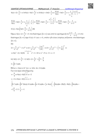 Ο∆ΗΓΟΣ ΕΠΑΝΑΛΗΨΗΣ Μαθηµατικά Γ’ Λυκείου mathhmagic.blogspot.gr
ΕΠΙΜΕΛΕΙΑ:ΜΗΤΑΛΑΣ Γ.,∆ΡΟΥΓΑΣ Α.,ΧΑ∆ΟΣ Χ.,ΓΕΡΜΑΝΟΣ Ξ.,ΠΑΤΣΗΣ Σ.176
x x1 1 1 h'(x) 1 1 x 1
h(x) (1 ) ln h(x) ln(1 ) ln h(x) xln(1 ) ln(1 ) x '
1x x x h(x) x x
1
x
 + 
= + ⇔ = + ⇔ = + ⇔ = + + ⇔ 
 +
2
2
2
1
x
h'(x) 1 1 1 h'(x) 1 h'(x) 1 1x
ln(1 ) x ln(1 ) ln(1 )
x 1h(x) x h(x) x x 1 h(x) x x 1x
x
 
− 
   = + + − ⇔ = + + ⇔ = + − ⇔ + + + 
1 1
h'(x) h(x) ln(1 )
x x 1
 
= + − 
+ 
(4)
Όμως x1
h(x) (1 ) 0
x
= + > στο διάστημα ( )0,+∞ και από το ερώτημα (i)
x 1 1
ln 0
x x 1
+
− >
+
στο
διάστημα ( )0,+∞ άρα h'(x) 0> για x 0> , οπότε η h είναι γνησίως αύξουσα στο διάστημα
( )0,+∞ .
iii)
( )
2 2 2
10 10
x 1 10 x 1 x 1
2 2 2
h 0,
2 2 2
1 1 11 1 1
(1 ) 1,1 (1 ) (1 ) 1
10 10x 1 x 1 x 1
h(x 1) h(10) x 1 10 x 9 3 x 3
+ + +
στο +∞
   
+ < ⇔ + < ⇔ + < + ⇔   
+ + +   
⇔ + < ⇔ + < ⇔ < ⇔ − < <
ր
iv) 11
h(1) (1 ) 2,
1
= + = 2 21 3 9
h(2) (1 ) ( )
2 2 4
= + = =
2
1
1
I h (x)dx−
= ∫
Θέτω 1
x h(u) h (x) u−
= ⇔ = τότε dx h'(u)du=
Για νέα όρια ολοκλήρωσης
h 1 1
h 1 1
9
x h(u) h(2) u 2
4
x 2 h(u) h(1) u 1
−
−
= ⇔ = ⇔ =
= ⇔ = ⇔ =
9
22 2 2 24
1 1
2 1 1 1 11
h (x)dx h (h(u)) h'(u)du u h'(u)du u h(u) h(u)du 2h(2) 1h(1) h(u)du− −
= ⋅ = ⋅ =  ⋅  − = − − = ∫ ∫ ∫ ∫ ∫
9 7
2 1 2 1
4 2
= − ⋅ − = −
 