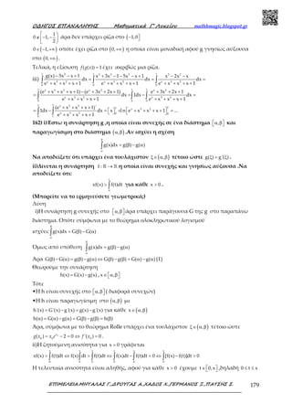Ο∆ΗΓΟΣ ΕΠΑΝΑΛΗΨΗΣ Μαθηµατικά Γ’ Λυκείου mathhmagic.blogspot.gr
ΕΠΙΜΕΛΕΙΑ:ΜΗΤΑΛΑΣ Γ.,∆ΡΟΥΓΑΣ Α.,ΧΑ∆ΟΣ Χ.,ΓΕΡΜΑΝΟΣ Ξ.,ΠΑΤΣΗΣ Σ. 179
1
0 1,
2
 
∉ − − 
 
άρα δεν υπάρχει ρίζα στο ( 1,0− 
( )0 1,∈ − +∞ οπότε έχει ρίζα στο ( )0,+∞ η οποία είναι μοναδική αφού g γνησίως αύξουσα
στο ( )0,+∞ .
Τελικά, η εξίσωση ( ( )) 1=f g x έχει ακριβώς μια ρίζα.
iii)
1 1 12 3 2 2 3 2
x 3 2 x 3 2 x 3 2
0 0 0
g(x) 5x x 1 x 3x 1 5x x 1 x 2x x
dx dx dx
e x x x 1 e x x x 1 e x x x 1
− − + + − − − + − −
= = =
+ + + + + + + + + + + +∫ ∫ ∫
1 1 1x 3 2 x 2 x 2
x 3 2 x 3 2
0 0 0
(e x x x 1) (e 3x 2x 1) e 3x 2x 1
dx 1dx dx
e x x x 1 e x x x 1
+ + + + − + + + + + +
= = − =
+ + + + + + + +∫ ∫ ∫
1 2 x 3 2
11 x 3 2
x 3 2 0 0
0 1
(e x x x 1)'
1dx dx x l n e x x x 1 ...
e x x x 1
+ + + +
 = − =   + + + + + =   + + + +∫ ∫
162) i)Έστω η συνάρτηση g ,η οποία είναι συνεχής σε ένα διάστημα ,α β  και
παραγωγίσιμη στο διάστημα ( ),α β .Αν ισχύει η σχέση
g(x)dx g( ) g( )
β
α
= β − α∫
Να αποδείξετε ότι υπάρχει ένα τουλάχιστον ( ),ξ∈ α β τέτοιο ώστε g( ) g'( )ξ = ξ .
ii)Δίνεται η συνάρτηση f : →ℝ ℝ η οποία είναι συνεχής και γνησίως αύξουσα .Να
αποδείξετε ότι:
x
0
xf(x) f(t)dt> ∫ για κάθε x 0> .
(Μπορείτε να το ερμηνεύσετε γεωμετρικά;)
Λύση
i)Η συνάρτηση g συνεχής στο ,α β  άρα υπάρχει παράγουσα G της g στο παραπάνω
διάστημα. Οπότε σύμφωνα με το θεώρημα ολοκληρωτικού λογισμού
ισχύει: g(x)dx G( ) G( )
β
α
= β − α∫
Όμως από υπόθεση g(x)dx g( ) g( )
β
α
= β − α∫
Άρα G( ) G( ) g( ) g( ) G( ) g( ) G( ) g( )β − α = β − α ⇔ β − β = α − α (1)
Θεωρούμε την συνάρτηση
h(x) G(x) g(x)= − , x ,∈ α β 
Τότε
•Η h είναι συνεχής στο ,α β  ( διαφορά συνεχών)
•Η h είναι παραγωγίσιμη στο ( ),α β με
h'(x) G'(x) g'(x) g(x) g'(x)= − = − για κάθε ( )x ,∈ α β
h( ) G( ) g( ) G( ) g( ) h( )α = α − α = β − β = β
Άρα, σύμφωνα με το θεώρημα Rolle υπάρχει ένα τουλάχιστον ( ),ξ∈ α β τέτοιο ώστε
0
0 0 0
( ) 2 0 '( ) 0x
g x x e f x= − = ⇔ = .
ii)Η ζητούμενη ανισότητα για x 0> γράφεται
x x x x x x
0 0 0 0 0 0
xf(x) f(t)dt f(x) dt f(t)dt f(x)dt f(t)dt 0 [f(x) f(t)]dt 0> ⇔ > ⇔ − > ⇔ − >∫ ∫ ∫ ∫ ∫ ∫
Η τελευταία ανισότητα είναι αληθής, αφού για κάθε x 0> έχουμε t 0,x∈    ,δηλαδή 0 t x≤ ≤
 