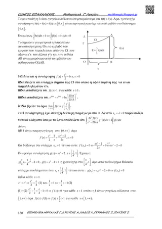 Ο∆ΗΓΟΣ ΕΠΑΝΑΛΗΨΗΣ Μαθηµατικά Γ’ Λυκείου mathhmagic.blogspot.gr
ΕΠΙΜΕΛΕΙΑ:ΜΗΤΑΛΑΣ Γ.,∆ΡΟΥΓΑΣ Α.,ΧΑ∆ΟΣ Χ.,ΓΕΡΜΑΝΟΣ Ξ.,ΠΑΤΣΗΣ Σ.180
Τώρα επειδή η f είναι γνησίως αύξουσα συμπεραίνουμε ότι f(t) f(x)≤ .Άρα, η συνεχής
συνάρτηση h(t) f(x) f(t),t 0,x= − ∈    είναι αρνητική και όχι παντού μηδέν στο διάστημα
0,x   .
Επομένως
x x
0 0
h(t)dt 0 [f(x) f(t)]dt 0> ⇔ − >∫ ∫
Τι σημαίνει γεωμετρικά η παραπάνω
ανισοτική σχέση; Ότι το εμβαδό του
χωρίου που περικλείεται από την Cf ,τον
αξoνα x’x τον άξονα y’y και την ευθεία
AB είναι μικρότερο από το εμβαδό του
ορθογωνίου ΟΔΑΒ.
163)Δίνεται η συνάρτηση ( ) ln , 0
2
= − >
x
e
f x x x
i)Να δείξετε ότι υπάρχει σημείο της Cf στο οποίο η εφαπτομένη της να είναι
παράλληλη στον x’x.
ii)Να αποδείξετε ότι ( ) 1>f x για κάθε 1≥x .
iii)Να αποδείξετε ότι
2
2016 2015 2016
ln
2015
 
− >  
 
e e .
iv)Να βρείτε το όριο
1
lim ( )
→+∞
  
+  
  x
f x f
x
.
v) Η συνάρτηση g έχει συνεχή δεύτερη παράγωγο στο ℝ .Αν στο 0
0= >x λ παρουσιάζει
τοπικό ελάχιστο ίσο με το 0,να αποδείξετε ότι
2
0 0
2 ( )
''( ) 2 ( )
2ln
=
−∫ ∫x
x f x
g x dx g x dx
e x
λ λ
Λύση
i)Η f είναι παραγωγίσιμη στο ( )0,+∞ άρα
1 2
'( ) , 0
2 2
−
= − = >
x x
e xe
f x x
x x
Θα δείξουμε ότι υπάρχει 0
0>x τέτοιο ώστε
0
0
2
'( ) 0 0 2 0
2
>
−
= ⇔ = ⇔ − =
x x
xxe
f x xe
x
Θεωρούμε συνάρτηση ( ) 2= −x
g x xe ,
1
,1
4
 
∈  
 
x .Έχουμε:
1
4
1 1
( ) 2 0
4 4
= − <g e , 1
(1) 2 0= − >g e η g συνεχής στο
1
,1
4
 
 
 
άρα από το θεώρημα Bolzano
υπάρχει τουλάχιστον ένα 0
1
,1
4
 
∈ 
 
x τέτοιο ώστε : 0
0 0 0
( ) 2 0 ( ) 0= − = ⇔ =x
g x x e f x
ii)Για κάθε 1>x
1
2 2
> ⇒ >
x
x e e
e e (1) και
1 1
1 1< ⇔ − > −
x x
(2)
(1) +(2)
1
1 0 '( ) 0
2 2
− > − > ⇒ >
x
e e
f x
x
για κάθε 1>x οπότε η f είναι γνησίως αύξουσα στο
)1, +∞ άρα ( ) (1) ( ) 1
2
≥ ⇔ ≥ >
e
f x f f x για κάθε )1,∈  +∞x .
 