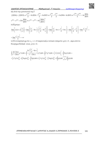 Ο∆ΗΓΟΣ ΕΠΑΝΑΛΗΨΗΣ Μαθηµατικά Γ’ Λυκείου mathhmagic.blogspot.gr
ΕΠΙΜΕΛΕΙΑ:ΜΗΤΑΛΑΣ Γ.,∆ΡΟΥΓΑΣ Α.,ΧΑ∆ΟΣ Χ.,ΓΕΡΜΑΝΟΣ Ξ.,ΠΑΤΣΗΣ Σ. 181
iii) Από την μονοτονία της f
2016 2015 2016 2015 2016 2015
2016
(2016) (2015) ln2016 ln2015 ln2016 ln 2015 ln
2 2 2 2 2 2015
−
> ⇒ − > − ⇔ − > − ⇔ >
e e e e e e
f f
2
2016 2015 2016 20152016 2016
2ln ln
2015 2015
 
− > ⇔ − >  
 
e e e e
iv)Έχουμε:
1 1 1 1
1 1
lim ( ) lim ln ln lim ln ln lim lim
2 2 2 2 2 2 2→+∞ →+∞ →+∞ →+∞ →+∞
      
    +      + = − + − = − + + = + = =                           
x x x xx x x x
x x x x x
e e e e e e e e
f x f x x x
x x
1
lim
2→+∞
+
= = +∞
x x
x
e e
v) Η συνάρτηση g στο 0
0= >x λ παρουσιάζει τοπικό ελάχιστο ( ) 0=g λ , άρα από το
θεώρημα Fermat είναι '( ) 0=g λ .
2
2
2 2
0 0 0 00
'( ) 0
2 2
0 00 0 ( ) 0
0 0
2 ln
22 ( )
''( ) ''( ) ''( ) '( ) 2 '( )
2ln 2ln
'( ) ( 2 ( ) 2 ( ) ) '( ) 2 ( ) 2 ( ) 2 ( )
x
x x
g
g
e
x x
x f x
g x dx g x dx x g x dx x g x xg x dx
e x e x
x g x xg x g x dx x g x xg x g x dx g x d
λλ λ λ λ
λ λ λ
λ λλ λ
λ
=
=
 
− 
   = = = − = − −
   = −   − = −   + =      
∫ ∫ ∫ ∫
∫ ∫ 0
x
λ
∫
 