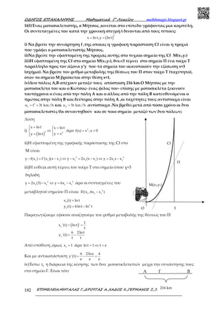 Ο∆ΗΓΟΣ ΕΠΑΝΑΛΗΨΗΣ Μαθηµατικά Γ’ Λυκείου mathhmagic.blogspot.gr
ΕΠΙΜΕΛΕΙΑ:ΜΗΤΑΛΑΣ Γ.,∆ΡΟΥΓΑΣ Α.,ΧΑ∆ΟΣ Χ.,ΓΕΡΜΑΝΟΣ Ξ.,ΠΑΤΣΗΣ Σ.182
165)Ένας μοτοσικλετιστής, o Μήτσος ,κινείται στο επίπεδο γράφοντας μια καμπύλη.
Οι συντεταγμένες του κατά την χρονική στιγμή t δίνονται από τους τύπους:
( )= =
2
x ln t,y ln t
i) Να βρείτε την συνάρτηση f ,της οποίας η γραφική παράσταση Cf είναι η τροχιά
που γράφει ο μοτοσικλετιστής Μήτσος.
ii)Να βρείτε την εφαπτομένη της τροχιάς αυτής στο τυχαίο σημείο της Cf Μ(x1,y1)
iii)Η εφαπτομένη της Cf στο σημείο Μ(x1,y1), 0<x1<3 τέμνει στο σημείο Π ένα τοίχο Τ
παράλληλο προς τον άξονα y’y που τα σημεία του ικανοποιούν την εξίσωση x=3
(σχήμα). Να βρείτε τον ρυθμό μεταβολής της θέσεως του Π στον τοίχο Τ (ταχύτητα),
όταν το σημείο Μ βρίσκεται στην θέση x=1.
iv)Δυο πόλεις Α,Β απέχουν μεταξύ τους απόσταση 216 km.O Μήτσος με την
μοτοσικλέτα του και ο Κώτσος- ένας φίλος του- επίσης με μοτοσικλέτα ξεκινούν
ταυτόχρονα ο ένας από την πόλη Α και ο άλλος από την πόλη Β κατευθυνόμενοι ο
πρώτος στην πόλη Β και δεύτερος στην πόλη Α ,οι ταχύτητες τους αντίστοιχα είναι
2
1
u t 3t km / h= + και 2
u 5t km / h= αντίστοιχα .Να βρεθεί μετά από πόσο χρόνο οι δυο
μοτοσικλετιστές θα συναντηθούν και σε ποιο σημείο μεταξύ των δυο πόλεων;
Λύση
i)
( )
 =  = 
⇔ 
== 
2 2
x ln t x ln t
y xy ln t
άρα = >2
f(x) x ,x 0
ii)Η εφαπτομένη της γραφικής παράστασης της Cf στο
M είναι
− = − ⇔ − = − ⇔ = −2 2
1 1 1 1 1 1 1 1
y f(x ) f'(x )(x x ) y x 2x (x x ) y 2x x x
iii)Η ευθεία αυτή τέμνει τον τοίχο Τ στο σημείο όπου χ=3
δηλαδή
= − ⇔ = −2 2
1 1 1 1
y 2x (3) x y 6x x άρα οι συνταγμένες του
μεταβλητού σημείου Π είναι: Π − 2
1 1 1
(x ,6x x )
=
= −
1
2
1
x (t) ln t
y (t) 6ln t ln t
Παραγωγίζουμε εφόσον αναζητούμε τον ρυθμό μεταβολής της θέσεως του Π
( )= =
= −
1
1
1
x '(t) ln t '
t
6 2ln t
y '(t)
t t
Από υπόθεση ,όμως =1
x 1 άρα = ⇔ =ln t 1 t e
Και με αντικατάσταση = − =
6 2lne 4
y'(t)
e e e
iv)Έστω 0
t η διάρκεια της κίνησης των δυο μοτοσικλετιστών μέχρι την συνάντησης τους
στο σημείο Γ. Είναι τότε
M(x1,y1)
Cf
Π
3O
216 km
Α ΒΓ
 