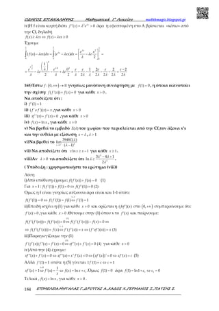 Ο∆ΗΓΟΣ ΕΠΑΝΑΛΗΨΗΣ Μαθηµατικά Γ’ Λυκείου mathhmagic.blogspot.gr
ΕΠΙΜΕΛΕΙΑ:ΜΗΤΑΛΑΣ Γ.,∆ΡΟΥΓΑΣ Α.,ΧΑ∆ΟΣ Χ.,ΓΕΡΜΑΝΟΣ Ξ.,ΠΑΤΣΗΣ Σ.184
iv)Η f είναι κυρτή διότι 2
''( ) 0= >x
f x eλ
λ άρα η εφαπτομένη στο Α βρίσκεται «κάτω» από
την Cf, δηλαδή
( ) ( ) 0≥ ⇔ − ≥f x ex f x exλ λ
Έχουμε
1 1 1
2
0 0 0
2
1
0 2
( ( ) ) ( )
2
1
0 1 2 2 2
2 2 2 2 2 2 2
⋅
 
− = − = − = 
 
 
 
− = − − + = − − = − − =
∫ ∫
x
x e x
f x ex dx e ex dx e
e e e e e e e
e e
λλ λ λ
λ
λ
λλ
λ λ λ
λ
λ
λ λ
λ λ λ λ λ λ λ λ λ
165)Έστω ( ): 0,+∞ → ℝf γνησίως μονότονη συνάρτηση με (1) 0=f , η όποια ικανοποίει
την σχέση: ( '( )) ( ) 0+ =f f x f x για κάθε 0>x .
Να αποδείξετε ότι :
i) '(1) 1=f
ii) =( ' ')( )f o f x x ,για κάθε 0>x
iii) ''( ) '( ) 0xf x f x+ = ,για κάθε 0>x
iv) ( ) ln=f x x , για κάθε 0>x
v) Να βρεθεί το εμβαδό ( )E λ του χωρίου που περικλείεται από την Cf,τον άξονα x’x
και την ευθεία με εξίσωση =x λ , 1>λ
vi)Να βρεθεί το 2
1
3948 ( )
lim
( 1)+
→ −x
E λ
λ
vii) Να αποδείξετε ότι ln 1≥ −x x x για κάθε 1≥x .
viii)Αν 0>λ να αποδείξετε ότι
2
2
3 4 1
ln
2
− +
≥
λ λ
λ
λ
.
( Υπόδειξη : χρησιμοποιήστε το ερώτημα (viii))
Λύση
i)Από υπόθεση έχουμε: ( '( )) ( ) 0+ =f f x f x (1)
Για 1=x : ( '(1)) (1) 0 ( '(1)) 0 (2)+ = ⇔ =f f f f f
Όμως η f είναι γνησίως αύξουσα άρα είναι και 1-1 οπότε
1 1
( '(1)) 0 ( '(1)) (1) '(1) 1
−
= ⇔ = ⇔ =f f f f f f
ii)Επειδή ισχύει η (1) για κάθε 0>x και ορίζεται η ( ')( )fof x στο ( )0,+∞ συμπεραίνουμε ότι:
'( ) 0>f x ,για κάθε 0>x .Θέτουμε στην (1) όπου x το '( )f x και παίρνουμε:
(1)
1 1
( '( '( ))) ( '( )) 0 ( '( '( ))) ( ) 0
( '( '( ))) ( ) '( '( )) ( ' ')( )) (3)
−
+ = ⇔ − = ⇔
⇔ = ⇔ = ⇔ =
f f f x f f x f f f x f x
f f f x f x f f x x f of x x
iii)Παραγωγίζουμε την (1)
(3)
'( '( )) ''( ) '( ) 0 ''( ) '( ) 0 (4)+ = ⇔ + =f f x f x f x xf x f x για κάθε 0>x
iv)Από την (4) έχουμε:
( )''( ) '( ) 0 ''( ) ' '( ) 0 '( )' 0 '( )+ = ⇔ + = ⇔ = ⇔ =xf x f x xf x x f x xf x xf x c (5)
Αλλά '(1) 1=f οπότε η (5) γίνεται 1 '(1) 1= ⇔ =f c c
0
1
1
'( ) 1 '( ) ( ) ln
>
= ⇔ = ⇔ = +
x
xf x f x f x x c
x
.Όμως (1) 0=f άρα 1 1
(1) ln1 0= + ⇔ =f c c
Τελικά , ( ) ln=f x x , για κάθε 0>x .
 