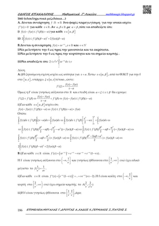 Ο∆ΗΓΟΣ ΕΠΑΝΑΛΗΨΗΣ Μαθηµατικά Γ’ Λυκείου mathhmagic.blogspot.gr
ΕΠΙΜΕΛΕΙΑ:ΜΗΤΑΛΑΣ Γ.,∆ΡΟΥΓΑΣ Α.,ΧΑ∆ΟΣ Χ.,ΓΕΡΜΑΝΟΣ Ξ.,ΠΑΤΣΗΣ Σ.186
166) (ολοκληρωτικά μεζεδάκια…)
A. Δίνεται συνάρτηση : →ℝ ℝf δυο φορές παραγωγίσιμη για την οποία ισχύει
''( ) 0>f x για κάθε ∈ ℝx .Αν , ∈ ℝα β ,με <α β ,τότε να αποδείξετε ότι:
i) ( ) ( ) '( )( )− ≤ −f x f f xα β α για κάθε ,∈   x α β
ii) 2
2 ( ) '( )( ) 2 ( )( )≤ − + −∫ f x f f
β
α
β β α α β α
B.Δίνεται η συνάρτηση ( ) −
= x
f x xe ν
, ∈ℝx και *
∈ℕν
i)Να μελετήσετε την f ως προς την μονοτονία και τα ακρότατα.
ii)Να μελετήσετε την f ως προς την κυρτότητα και τα σημεία καμπής .
iii)Να αποδείξετε ότι:
2
2 2
1
2 −
≤ ≤∫
x
e xe dx e
ν
ν
ν
ν
Λύση
Α.i)Η ζητούμενη σχέση ισχύει ως ισότητα για =x α .Έστω ( ,∈ x α β , από το Θ.Μ.Τ για την f
στο ,  xα , υπάρχει ( ),∈ xξ α τέτοιο , ώστε:
( ) ( )
'( )
−
=
−
f x f
f
x
α
ξ
α
Όμως η f’ είναι γνησίως αύξουσα στο ℝ και επειδή είναι < ≤ ≤xα ξ β θα εχουμε:
( ) ( )
'( ) '( ) '( ) ( ) ( ) '( )( )
−
< ⇔ < ⇔ − ≤ −
−
f x f
f f f f x f f x
x
α
ξ β β α β α
α
ii)Για κάθε ,∈   x α β ισχύει ότι
( ) ( ) '( )( ) ( ) '( )( ) ( )− ≤ − ⇔ ≤ − +f x f f x f x f x fα β α β α α
Οπότε
2
( ) '( ) ( ) ( ) ( ) '( ) ( )
2
 
≤ − + ⇔ ≤ − + ⇔ 
 
∫ ∫ ∫ ∫ ∫
x
f x dx f x dx f dx f x dx f x f dx
ββ β β β β
α α α α αα
β α α β α α
2 2 2 2
2
( ) '( )(( ) ( )) ( )( ) ( ) '( )( ) ( )( )
2 2 2 2
⇔ ≤ − − − + − ⇔ ≤ − + + − ⇔∫ ∫f x f f f x f f
β β
α α
β α β α
β αβ α α β α β αβ α β α
2 2 2 2
2
( ) '( )( ) ( )( ) ( ) '( )( ) ( )( )
2 2 2
− +
≤ − + + − ⇔ ≤ + − ⇔∫ ∫f x f f f x f f
β β
α α
β α β αβ α
β αβ α β α β α β α
2
2 ( ) '( )( ) 2 ( )( )≤ − + −∫ f x f f
β
α
β β α α β α
Β.i)Για κάθε ∈ ℝx είναι ( )'( ) ' (1 )− − − −
= = − = −x x x x
f x xe e xe e xν ν ν ν
ν ν .
Η f είναι γνησίως αύξουσα στο
1
,
 
−∞ 
 ν
και γνησίως φθίνουσα στο
1
,
 
+∞
 ν
ενώ έχει ολικό
μέγιστο το
1 1
( ) =f
eν ν
.
ii)Για κάθε ∈ ℝx είναι ( )''( ) (1 ) ' .. ( 2)− −
= − = = −x x
f x e x e xν ν
ν ν ν .Η f είναι κοίλη στο
2
,
 
−∞ 
 ν
και
κυρτή στο
2
,
 
+∞
 ν
ενώ έχει σημείο καμπής το 2
2 2
( , )A
eν ν
iii)Η f είναι γνησίως φθίνουσα στο
1 2
,
 
 
 ν ν
,άρα:
 