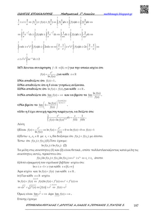 Ο∆ΗΓΟΣ ΕΠΑΝΑΛΗΨΗΣ Μαθηµατικά Γ’ Λυκείου mathhmagic.blogspot.gr
ΕΠΙΜΕΛΕΙΑ:ΜΗΤΑΛΑΣ Γ.,∆ΡΟΥΓΑΣ Α.,ΧΑ∆ΟΣ Χ.,ΓΕΡΜΑΝΟΣ Ξ.,ΠΑΤΣΗΣ Σ. 187
2 2 2
1 1 1
1 2 1 2 1 2
( ) ( ) ( ) ( ) ( ) ( )≤ ≤ ⇔ ≥ ≥ ⇔ ≥ ≥ ⇔∫ ∫ ∫x f f x f f dx f x dx f dx
ν ν ν
ν ν ν
ν ν ν ν ν ν
2 2 2 2 2 2
1 2
2
1 1 1 1 1 1
1 2 1 2
( ) ( )
− −
⇔ ≥ ≥ ⇔ ≥ ≥ ⇔∫ ∫ ∫ ∫ ∫ ∫e dx f x dx e dx dx f x dx dx
e e
ν ν ν ν ν ν
ν ν
ν ν
ν ν ν ν ν ν
ν ν ν ν
2 2 2 2
2 2 2 2
1 1 1 1
2 1 2 1
( ) 2 ( ) 2
   
≥ ≥ ⇔ − ≥ ≥ − ⇔   
   
∫ ∫ ∫ ∫edx e f x dx dx e e f x dx
ν ν ν ν
ν ν ν ν
ν ν ν ν ν ν
ν ν ν ν
2
2 2
1
2−
≥ ≥∫
x
e e xe dx
ν
ν
ν
ν
167) Δίνεται συνάρτηση ( ): 0,→ +∞ℝf για την οποία ισχύει ότι
( )
ln ( )
=
x
e
f x
f x
,για κάθε ∈ ℝx
i)Να αποδείξετε ότι ( ) 1>f x .
ii)Να αποδείξετε ότι η f είναι γνησίως αύξουσα.
iii)Να αποδείξετε ότι ln ( ) ( )<f x f x ,για κάθε ∈ ℝx .
iv)Να αποδείξετε ότι lim ( )
→+∞
= +∞
x
f x και να βρείτε το
ln ( )
lim
( )→+∞x
f x
f x
.
v)Να βρείτε το
( ) ln ( )
ln ( ) 1ln ( )
lim 1
( )
+
−
→+∞
 
+ 
 
f x f x
f x
x
f x
f x
.
vi)Αν η f έχει συνεχή πρώτη παράγωγο, να δείξετε ότι:
1
( )
0
1
(1) (0)( ) ln ( )
= −
+
∫
x
f x
e e
dx
f ff x f x
.
Λύση
i)Είναι ( ) ln ( ) 0 ln ( ) 0 ( ) 1
ln ( ) ( )
= ⇔ = > ⇔ > ⇔ >
x x
e e
f x f x f x f x
f x f x
ii)Έστω 1 2
, ∈ℝx x με 1 2
<x x θα δείξουμε ότι 1 2
( ) ( )<f x f x με άτοπο.
Έστω ότι 1 2
( ) ( )≥f x f x (1).Τοτε έχουμε:
1 2
ln ( ) ln ( )≥f x f x (2)
Τα μέλη στις ανισότητες (1) και (2) είναι θετικά , οπότε πολλαπλασιάζοντας κατά μέλη τις
ανισότητες αυτές, προκύπτει ότι:
1 2
1 1 2 2 1 2
( )ln ( ) ( )ln ( )≥ ⇔ ≥ ⇔ ≥x x
f x f x f x f x e e x x άτοπο
ii)Από εφαρμογή του σχολικού βιβλίου ισχύει ότι:
ln 1≤ − <x x x για κάθε ( )0,∈ +∞x
Άρα ισχύει και ln ( ) ( )<f x f x για κάθε ∈ ℝx .
iv) Για κάθε ∈ ℝx ισχύει
( ) 0
2 2
( ) 0
2 2 2
ln ( ) ( ) ( )ln ( ) ( ) ( )
( ) ( ) ( )
>
>
< ⇔ < ⇔ < ⇔
⇔ < ⇔ > ⇔ >
f x
x
x xf x
x
f x f x f x f x f x e f x
e f x f x e f x e
Όμως είναι 2
lim
→+∞
= +∞
x
x
e άρα lim ( )
→+∞
= +∞
x
f x .
Επίσης έχουμε
 