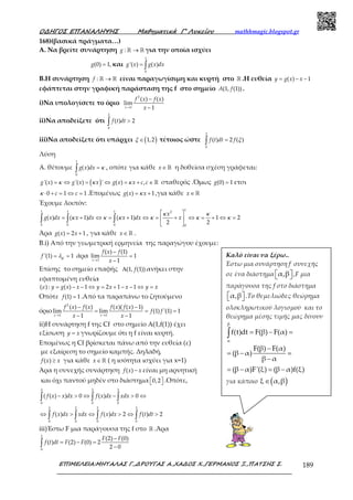 Ο∆ΗΓΟΣ ΕΠΑΝΑΛΗΨΗΣ Μαθηµατικά Γ’ Λυκείου mathhmagic.blogspot.gr
ΕΠΙΜΕΛΕΙΑ:ΜΗΤΑΛΑΣ Γ.,∆ΡΟΥΓΑΣ Α.,ΧΑ∆ΟΣ Χ.,ΓΕΡΜΑΝΟΣ Ξ.,ΠΑΤΣΗΣ Σ. 189
168)(βασικά πράγματα…)
Α. Να βρείτε συνάρτηση : →ℝ ℝg για την οποία ισχύει
(0) 1,=g και
1
0
'( ) ( )= ∫g x g x dx
Β.Η συνάρτηση : →ℝ ℝf είναι παραγωγίσιμη και κυρτή στο ℝ .Η ευθεία ( ) 1= − −y g x x
εφάπτεται στην γραφική παράσταση της f στο σημείο (1, (1))A f .
i)Να υπολογίσετε το όριο
2
1
( ) ( )
lim
1→
−
−x
f x f x
x
ii)Να αποδείξετε ότι
2
0
( ) 2>∫ f t dt
iii)Να αποδείξετε ότι υπάρχει ( )1,2∈ξ τέτοιος ώστε
2
0
( ) 2 ( )=∫ f t dt f ξ
Λύση
Α. θέτουμε
1
0
( ) =∫g x dx κ , οπότε για κάθε ∈ ℝx η δοθείσα σχέση γράφεται:
( )'( ) '( ) ' ( ) ,= ⇔ = ⇔ = + ∈ ℝg x g x x g x x c cκ κ κ σταθερός .Όμως (0) 1=g ετσι
0 1 1⋅ + = ⇔ =c cκ .Επομένως ( ) 1= +g x xκ ,για κάθε ∈ ℝx
Έχουμε λοιπόν:
11 1 1 2
0 0 0 0
( ) ( 1) ( 1) 1 2
2 2
 
= + ⇔ = + ⇔ = + ⇔ = + ⇔ = 
 
∫ ∫ ∫
x
g x dx x dx x dx x
κ κ
κ κ κ κ κ κ
Άρα ( ) 2 1= +g x x , για κάθε ∈ ℝx .
Β.i) Από την γεωμετρική ερμηνεία της παραγώγου έχουμε:
'(1) 1= =f ελ άρα
1
( ) (1)
lim 1
1→
−
=
−x
f x f
x
Επίσης το σημείο επαφής (1, (1))Α f ανήκει στην
εφαπτομένη ευθεία
( ) : ( ) 1 2 1 1= − − ⇔ = + − − ⇔ =y g x x y x x y xε
Οπότε (1) 1=f .Από τα παραπάνω το ζητούμενο
όριο
2
1 1
( ) ( ) ( )( ( ) 1)
lim lim (1) '(1) 1
1 1→ →
− −
= = =
− −x x
f x f x f x f x
f f
x x
ii)Η συνάρτηση f της Cf στο σημείο Α(1,f(1)) έχει
εξίσωση =y x γνωρίζουμε ότι η f είναι κυρτή.
Επομένως η Cf βρίσκεται πάνω από την ευθεία (ε)
με εξαίρεση το σημείο καμπής. Δηλαδή,
( ) ≥f x x για κάθε ∈ ℝx ( η ισότητα ισχύει για x=1)
Άρα η συνεχής συνάρτηση ( ) −f x x είναι μη αρνητική
και όχι παντού μηδέν στο διάστημα 0,2   .Οπότε,
2 2 2
0 0 0
2 2 2 2
0 0 0 0
( ( ) ) 0 ( ) 0
( ) ( ) 2 ( ) 2
− > ⇔ − > ⇔
⇔ > ⇔ > ⇔ >
∫ ∫ ∫
∫ ∫ ∫ ∫
f x x dx f x dx xdx
f x dx xdx f x dx f t dt
iii)Έστω F μια παράγουσα της f στο ℝ .Άρα
2
0
(2) (0)
( ) (2) (0) 2
2 0
−
= − =
−∫
F F
f t dt F F
Καλό είναι να ξέρω..
Έστω μια συνάρτηση f συνεχής
σε ένα διάστημα α,β   ,F μια
παράγουσα της f στο διάστημα
α,β   .Το θεμελιώδες θεώρημα
ολοκληρωτικού λογισμού και το
θεώρημα μέσης τιμής μας δίνουν
β
α
f(t)dt F(β) F(α)
F(β) F(α)
(β α)
β α
(β α)F'(ξ) (β α)f(ξ)
= − =
−
= − =
−
= − = −
∫
για κάποιο ( )ξ α,β∈
 