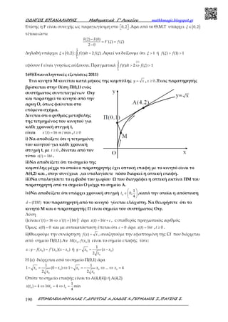 Ο∆ΗΓΟΣ ΕΠΑΝΑΛΗΨΗΣ Μαθηµατικά Γ’ Λυκείου mathhmagic.blogspot.gr
ΕΠΙΜΕΛΕΙΑ:ΜΗΤΑΛΑΣ Γ.,∆ΡΟΥΓΑΣ Α.,ΧΑ∆ΟΣ Χ.,ΓΕΡΜΑΝΟΣ Ξ.,ΠΑΤΣΗΣ Σ.190
Επίσης η F είναι συνεχής ως παραγωγίσιμη στο 0,2   .Άρα από το Θ.Μ.Τ υπάρχει ( )0,2∈ξ
τέτοιο ώστε
(2) (0)
'( ) ( )
2 0
−
= =
−
F F
F fξ ξ
Δηλαδή υπάρχει ( )0,2∈ξ :
2
0
( ) 2 ( )=∫ f t dt f ξ .Αρκεί να δείξουμε ότι 1>ξ ή ( ) (1) 1> >f fξ
εφόσον f είναι γνησίως αύξουσα. Πραγματικά
2 ( )
0
( ) 2 ( ) 1> ⇔ >∫
ii
f t dt f ξ
169)(Επαναληπτικές εξετάσεις 2011)
Ένα κινητό Μ κινείται κατά μήκος της καμπύλης =y x , 0≥x .Ένας παρατηρητής
βρίσκεται στην θέση Π(0,1) ενός
συστήματος συντεταγμένων Οxy
και παρατηρεί το κινητό από την
αρxη Ο, όπως φαίνεται στο
επόμενο σχήμα.
Δίνεται ότι ο ρυθμός μεταβολής
της τετμημένος του κινητού για
κάθε χρονική στιγμή t,
είναι '( ) 16 / min=x t m , 0≥t
i) Να αποδείξετε ότι η τετμημένη
του κινητού για κάθε χρονική
στιγμή t, με 0≥t , δίνεται από τον
τύπο ( ) 16=x t t .
ii)Να αποδείξετε ότι το σημείο της
καμπύλης μέχρι το οποίο ο παρατηρητής έχει οπτική επαφή με το κινητό είναι το
Α(4,2) και , στην συνέχεια ,να υπολογίσετε πόσο διαρκεί η οπτική επαφή.
iii)Να υπολογίσετε το εμβαδό του χωρίου Ω που διαγράφει η οπτική ακτίνα ΠΜ του
παρατηρητή από το σημείο Ο μέχρι το σημείο Α.
iv)Να αποδείξετε ότι υπάρχει χρονική στιγμή 0
1
0,
4
 
∈ 
 
t ,κατά την οποία η απόσταση
( )= Πd M του παρατηρητή από το κινητό γίνεται ελάχιστη. Να θεωρήσετε ότι το
κινητό Μ και ο παρατηρητής Π είναι σημεία του συστήματος Οxy.
Λύση
i)είναι ( )'( ) 16 '( ) 16 '= ⇔ =x t x t t άρα ( ) 16= +x t t c , c σταθερός πραγματικός αριθμός
Όμως (0) 0=x και με αντικατάσταση έπεται ότι 0=c άρα ( ) 16x t t= , 0≥t .
ii)Θεωρούμε την συνάρτηση ( ) =f x x , αναζητούμε την εφαπτομένη της Cf που διέρχεται
από σημείο Π(0,1).Αν 0 0
( , ( ))M x f x είναι το σημείο επαφής τότε:
0 0 0
: ( ) '( )( )− = −y f x f x x xε ή 0 0
0
1
( )
2
− = −y x x x
x
Η (ε) διέρχεται από το σημείο Π(0,1) άρα
0 0 0 0 0
0 0
1 1
1 (0 ) 1 ... 4
2 2
− = − ⇔ − = − ⇔ ⇔ =x x x x x
x x
Οπότε το σημείο επαφής είναι το Α(4,f(4)) ή Α(4,2)
0 0 0
1
( ) 4 16 4 min
4
= ⇔ = ⇔ =x t t t
 