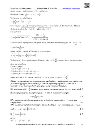 Ο∆ΗΓΟΣ ΕΠΑΝΑΛΗΨΗΣ Μαθηµατικά Γ’ Λυκείου mathhmagic.blogspot.gr
ΕΠΙΜΕΛΕΙΑ:ΜΗΤΑΛΑΣ Γ.,∆ΡΟΥΓΑΣ Α.,ΧΑ∆ΟΣ Χ.,ΓΕΡΜΑΝΟΣ Ξ.,ΠΑΤΣΗΣ Σ. 191
Άρα η οπτική επαφή διαρκεί 15 δευτερόλεπτα.
iii)Είναι ε:
1
4 ( 4)
2 4
− = −y x ή ε:
1
1
4
= +y x
Το ζητούμενο εμβαδό είναι
4
2
0
1 2
( 1 ) ...
4 3
= + − = −∫E x x dt m
iv)Το σημείο ( , )M x x συναρτήσει του χρόνου t είναι (16 ,4 )M t t .Η απόσταση ΠΜ είναι
2 2 2
( ) ( ) (16 0) (4 1) 256 16 8 1Π = = − + − = + − +M d t t t t t t
Για κάθε 0>t
2
2
2
256 8
'( ) 256 16 8 1 '
256 16 8 1
+ −
 = + − + = 
  + − +
t
t
d t t t t
t t t
Εξετάζουμε το πρόσημο του αριθμητή θεωρώντας την συνάρτηση
2
( ) 256 8 , 0= + − >g t t t
t
,
1
'( ) 256 0= + >g t
t t
Άρα η g είναι γνησίως αύξουσα στο ( )0,+∞ ,οπότε:
(0
1 1
( 0, ) lim ( ), ( ) ,68
4 4+
→
   
= = −∞    
   t
g g t g
Το (0 ,68∈ −∞  άρα η g έχει μια τουλάχιστον ρίζα 0
1
0,
4
 
∈ 
 
t , η οποία λόγω της μονοτονίας
είναι και μοναδική.
Επίσης έχουμε:
0
0 0
0 0
'( ) 0 ( ) 0
'( ) 0 ( ) 0 ( ) ( )
'( ) 0 ( ) 0 ( ) ( )
= ⇔ = ⇔ =
< ⇔ < ⇔ < ⇔ <
> ⇔ > ⇔ > ⇔ >
d t g t t t
d t g t g t g t t t
d t g t g t g t t t
Άρα η απόσταση ( )d t γίνεται ελάχιστη για την χρονική στιγμή 0
1
0,
4
 
∈ 
 
t
170)Να χαρακτηρίσετε τις προτάσεις που ακολουθούν ,γράφοντας στο τετράδιο σας
,δίπλα στο γράμμα που αντιστοιχεί σε κάθε πρόταση την λέξη Σωστό, αν η
πρόταση είναι σωστή, ή Λάθος,αν η πρόταση είναι λανθασμένη.
1)Η συνάρτηση
1
( ) =F x
x
είναι μια παράγουσα της συνάρτησης ( ) ln=f x x όταν x>0. Σ Λ
2)Οι παράγουσες της συνάρτησης ( ) 3= x
f x στο ℝ είναι οι συναρτήσεις
3
( )
ln 3
= +
x
F x c , ∈ ℝc Σ Λ
3)Αν μια συνάρτηση f έχει παράγουσα σε ένα διάστημα Δ τότε η f έχει άπειρες
παράγουσες . Σ Λ
4)Αν μια συνάρτηση f είναι συνεχής σε ένα διάστημα ,  α β και ισχύει ( ) 0≥f x για
κάθε ,∈   x α β τότε ( ) 0≥∫a
f x dx
β
. Σ Λ
5) ( ) ( )− =∫ ∫a
f x dx f x dx
β α
β
Σ Λ
Λύση
1)Λ 2) Σ 3)Σ 4) Σ 5)Σ
 