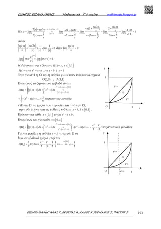 Ο∆ΗΓΟΣ ΕΠΑΝΑΛΗΨΗΣ Μαθηµατικά Γ’ Λυκείου mathhmagic.blogspot.gr
ΕΠΙΜΕΛΕΙΑ:ΜΗΤΑΛΑΣ Γ.,∆ΡΟΥΓΑΣ Α.,ΧΑ∆ΟΣ Χ.,ΓΕΡΜΑΝΟΣ Ξ.,ΠΑΤΣΗΣ Σ. 193
Ω
x=λ
iii)
, 0
3 3
(2 ) 22 3 2 3 2 0
lim lim lim lim lim 1
2 2 2 2 2 1
2 2 (2 ) 2
→−∞ <
→−∞ →−∞ →−∞ →−∞ →−∞=−
− + +− − − +
= = = = = =
⋅
− −
x x
x x x x xx x
x x
xx x x x x x
x x x
x x x x
τελικα
ηµ ηµ
ηµ ηµ
α
συν συν συν συν
Διότι
33 1xx
x x x
ηµηµ
= ≤ ,
1
lim 0
→−∞
=
x x
άρα
3
lim 0
→−∞
=
x
x
x
ηµ
( )
2
0
2
lim lim 1
=
→−∞ →
 
= = 
 
u
x
x u
u
x
συν συν
iv)Λύνουμε την εξίσωση ( ) =f x x , 0,1∈   x
2
( ) ... 0 1= ⇔ = ⇔ ⇔ = =f x x x x x ή x
Έτσι για α=1 η Cf και η ευθεία =y x έχουν δυο κοινά σημεία
Ο(0,0) , Α(1,1)
Επομένως το ζητούμενο εμβαδό είναι :
2
2 2
0 0,11 1
2
( )
0 0
1
2
0
( ) ( )
1
( ) ....
6
− ≤ ∈  
− =− −
Ω = − = − =
= − − = =
∫ ∫
∫
x x x
x x x x
E f x x dx x x dx
x x dx έ ά
οταν
τετραγωνικ ς µον δες
v)Έστω Ω1 το χωρίο που περικλείεται από την Cf,
την ευθεία y=x και τις ευθείες x=0 και , 0,1= ∈   x λ λ .
Εφόσον για κάθε 0,1∈   x είναι 2
0− ≤x x .
Επομένως και για κάθε 0,∈   x λ
2
2 2
0 0, 2 3
2 2
( )
0 0 0
( ) ( ) ( ) ..
2 3
− ≤ ∈  
− =− −
Ω = − = − = − − = = −∫ ∫ ∫
x x x
x x x x
E f x x dx x x dx x x dx
οταν λλ λ λ
λ λ
τετραγωνικές μονάδες
Για να χωρίζει η ευθεία =x λ το χωρίο Ω σε
δυο ισεμβαδικά χωρία , πρέπει
0,12 3
1
1 1 1 1
( ) ( ) ....
2 2 3 2 6 2
∈  
Ω = Ω ⇔ − = ⋅ ⇔ ⇔ =E E
λ
λ λ
λ
Ω
y=x
Cf
1
1O
y
x
y=x
Cf
1
1O
y
Ω
 
