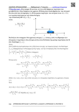 Ο∆ΗΓΟΣ ΕΠΑΝΑΛΗΨΗΣ Μαθηµατικά Γ’ Λυκείου mathhmagic.blogspot.gr
ΕΠΙΜΕΛΕΙΑ:ΜΗΤΑΛΑΣ Γ.,∆ΡΟΥΓΑΣ Α.,ΧΑ∆ΟΣ Χ.,ΓΕΡΜΑΝΟΣ Ξ.,ΠΑΤΣΗΣ Σ.194
172)(on the road…)Ένα όχημα Κ κινείται σε ένα ευθύ δρόμο με ταχύτητα που
μεταβάλλεται στην διάρκεια του χρόνου. Η θέση στην οποία βρίσκεται την στιγμή t
δίνεται από την συνάρτηση ( )S t .Η στιγμιαία ταχύτητα του κινητού είναι ( ) '( )=u t S t ,
ενώ η μέση ταχύτητα με την οποία διέτρεξε
την απόσταση ΑΒ = ( ) ( )−B AS t S t
είναι:
( ) ( )
=
−
−B A
B A
u
S t S t
t t
Να δείξετε ότι υπάρχουν δυο χρονικές στιγμές 1 2,t t τέτοιες, ώστε το άθροισμα των
στιγμιαίων ταχυτήτων στις στιγμές αυτές είναι διπλάσιο της μέσης ταχύτητας του Κ
στο διάστημα ,  A B
t t .
Λύση
Από υπόθεση συμπεραίνουμε ότι η ( )S t είναι συνεχής κα παραγωγίσιμη στο διάστημα
,  A B
t t .Εφαρμόζουμε το θεώρημα μέσης τιμής για την συνάρτηση ( )S t στα διαστήματα
,
2
 + 
 
 
A B
A
t t
t και ,
2
 + 
 
 
A B
B
t t
t .Οπότε υπάρχουν
1 2
, , ,
2 2
 +   + 
∈ ∈   
   
A B A B
A B
t t t t
t t t t
Τέτοια ώστε
1
( ) ( ) ( ) ( ) ( ) ( )
2 2 2'( ) 2
2 2
+ + +
− − −
= = =
+ − −
−
A B A B A B
A A A
A B A B A B
A
t t t t t t
s t s s t s s t s
s t
t t t t t t
t
2
( ) ( ) ( ) ( ) ( ) ( )
2 2 2'( ) 2
2 2
+ + +
− − −
= = =
+ − −
−
A B A B A B
B B B
A B B A B A
B
t t t t t t
s t s s t s s t s
s t
t t t t t t
t
Αλλά 1 1
'( ) ( )=s t u t , 2 2
'( ) ( )=s t u t όπου 1 2
( ), ( )u t u t οι στιγμιαίες ταχύτητες τις χρονικές στιγμές
1 2,t t
Έτσι
1 2 1 2
( ) ( ) ( ) ( ) ( ) ( ) ( ) ( )
2 2 2 2( ) ( ) '( ) '( ) 2 2 2
+ +  + + 
− − − − 
+ = + = + = − = 
− − − − 
  
A B A B A B A B
A B A B
A B B A A B A B
t t t t t t t t
s t s s t s s t s s t s
u t u t s t s t
t t t t t t t t
( ) ( )
2 2
−
= =
−
A B
A B
s t s t
u
t t
δηλαδή 1 2
( ) ( ) 2+ =u t u t u
Ο Α ΒΚ y
x
S(t)
 