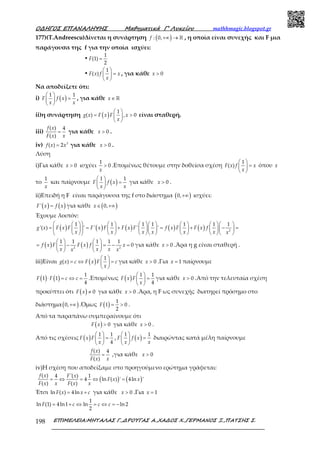 Ο∆ΗΓΟΣ ΕΠΑΝΑΛΗΨΗΣ Μαθηµατικά Γ’ Λυκείου mathhmagic.blogspot.gr
ΕΠΙΜΕΛΕΙΑ:ΜΗΤΑΛΑΣ Γ.,∆ΡΟΥΓΑΣ Α.,ΧΑ∆ΟΣ Χ.,ΓΕΡΜΑΝΟΣ Ξ.,ΠΑΤΣΗΣ Σ.198
177)(T.Andreescu)Δίνεται η συνάρτηση ( ): 0,+∞ → ℝf , η οποία είναι συνεχής και F μια
παράγουσα της f για την οποία ισχύει:
•
1
(1)
2
=F
•
1
( )
 
= 
 
F x f x
x
, για κάθε 0>x
Να αποδείξετε ότι:
i) ( )1 1 
= 
 
F f x
x x
, για κάθε ∈ ℝx
ii)η συνάρτηση ( ) 1
( ) , 0
 
= > 
 
g x F x F x
x
είναι σταθερή.
iii)
( ) 4
( )
=
f x
F x x
για κάθε 0>x .
iv) 3
( ) 2=f x x για κάθε 0>x .
Λύση
i)Για κάθε 0>x ισχύει
1
0>
x
.Επομένως θέτουμε στην δοθείσα σχέση
1
( )
 
= 
 
F x f x
x
όπου x
το
1
x
και παίρνουμε ( )1 1 
= 
 
F f x
x x
για κάθε 0>x .
ii)Επειδή η F είναι παράγουσα της f στο διάστημα ( )0,+∞ ισχύει:
( ) ( )' =F x f x για κάθε ( )0,∈ +∞x
Έχουμε λοιπόν:
( ) ( ) ( ) ( ) ( ) 2
1 1 1 1 1 1 1
'( ) ' ' ' '
            
= = + = + − =            
            
g x F x F F x F F x F f x F F x f
x x x x x x x
( ) ( )2 2
1 1 1 1 1
0
   
= − = − =   
   
f x F F x f x
x x xx x
για κάθε 0>x .Άρα η g είναι σταθερή .
iii)Είναι ( ) 1
( )
 
= ⇔ = 
 
g x c F x F c
x
για κάθε 0>x .Για 1=x παίρνουμε
( ) ( ) 1
1 1
4
⋅ = ⇔ =F F c c .Επομένως ( ) 1 1
4
 
= 
 
F x F
x
για κάθε 0>x .Από την τελευταία σχέση
προκύπτει ότι ( ) 0≠F x για κάθε 0>x .Άρα, η F ως συνεχής διατηρεί πρόσημο στο
διάστημα( )0,+∞ .Όμως ( ) 1
1 0
2
= >F .
Από τα παραπάνω συμπεραίνουμε ότι
( ) 0>F x για κάθε 0>x .
Από τις σχέσεις ( ) 1 1
4
 
= 
 
F x F
x
, ( )1 1 
= 
 
F f x
x x
διαιρώντας κατά μέλη παίρνουμε
( ) 4
( )
=
f x
F x x
,για κάθε 0>x
iv)Η σχέση που αποδείξαμε στο προηγούμενο ερώτημα γράφεται:
( ) ( )
( ) 4 '( ) 1
4 ln ( ) ' 4ln '
( ) ( )
= ⇔ = ⇔ =
f x F x
F x x
F x x F x x
Έτσι ln ( ) 4ln= +F x x c για κάθε 0>x .Για 1=x
1
ln (1) 4ln1 ln ln 2
2
= + ⇔ = ⇔ = −F c c c
 