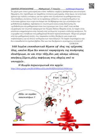Ο∆ΗΓΟΣ ΕΠΑΝΑΛΗΨΗΣ Μαθηµατικά Γ’ Λυκείου mathhmagic.blogspot.gr
ΕΠΙΜΕΛΕΙΑ:ΜΗΤΑΛΑΣ Γ.,∆ΡΟΥΓΑΣ Α.,ΧΑ∆ΟΣ Χ.,ΓΕΡΜΑΝΟΣ Ξ.,ΠΑΤΣΗΣ Σ. 1
Το χόμπι μου είναι η μαγειρική και ενίοτε παθαίνω εκρήξεις φαιδρότητας και κυνισμού.
Ηρεμήστε, δεν προτίθεμαι να παραθέσω συνταγές μαγειρικής, πλην όμως, τα τελευταία
χρόνια έχω πολλές ενστάσεις για τον τρόπο που εξετάζονται τα μαθηματικά στις
πανελλαδικές εξετάσεις. Γιατί να το κρύψουμε άλλωστε, η επιτροπή θεμάτων τα
τελευταία χρόνια πίνει νερό στο όνομα του Αλ Κβαρίσμι και έχει αγιοποιήσει την
μεθοδολογία.Διάβαζα, πρόσφατα σε γνωστό μέσο κοινωνικής δικτύωσης ότι
«μεθοδολογία στα μαθηματικά είναι ένα τέχνασμα που έγινε viral”,ένας on line
εξωραϊσμός του γνωστού αφορισμού του Τζωρτζ Πόλυα. Παρόλα αυτά, το παρόν είναι
απόλυτα εναρμονισμένο στην λογική ενός τσελεμεντέ τεχνικών επίλυσης ασκήσεων. Το
εγχειρίδιο του επιτήδειου στα μαθηματικά θετικού προσανατολισμού. Πέρα και μακριά
από την μαθηματική σκέψη στις παρακάτω σελίδες θα βρείτε μια σειρά από
τυφλοσούρτες για να λύνετε τα θέματα των πανελληνίων. Το παρόν συμπληρώνει και
δεν υποκαθιστά το σχολικό βιβλίο. Που και που θα βρίσκετε αγαπημένες συνταγές!!
Σ.Ο.Κ.Ο.Ν
350 λυµένα επαναληπτικά θέµατα εφ’ ολης της τρέχουσας
ύλης, κανένα θέµα δεν απαιτεί παραγώγιση της συνάρτησης
ολοκλήρωµα, αν και στην τάξη,όλοι µας κάναµε κάποιες
ασκήσεις.Ξέρετε,ελέω σαφήνειας στις οδηγίες από το
υπουργείο…
H θεωρία συγκεντρωτικά στο αρχείο:
https://drive.google.com/file/d/0B0ncwU5ccdmNb1RfNnVJSEdLSWM/view
g(x)
α
F'(x)= f(t)dt '
 
 
 
 
∫
Θέλει να περάσει
πανεπιστήµιο !!
??
?
?
?
?
?
?
?
?
?
?
?
?
?
?
? ?
?
? ?
?
?
?
?
?
 