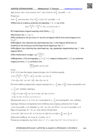 Ο∆ΗΓΟΣ ΕΠΑΝΑΛΗΨΗΣ Μαθηµατικά Γ’ Λυκείου mathhmagic.blogspot.gr
ΕΠΙΜΕΛΕΙΑ:ΜΗΤΑΛΑΣ Γ.,∆ΡΟΥΓΑΣ Α.,ΧΑ∆ΟΣ Χ.,ΓΕΡΜΑΝΟΣ Ξ.,ΠΑΤΣΗΣ Σ. 199
Άρα
4
4
ln ( ) 4ln ln 2 ln ( ) ln ln 2 ln ( ) ln
2
= − ⇔ = − ⇔ =
x
F x x F x x F x για κάθε 0>x .
Επομένως
4
( )
2
=
x
F x και συνεπώς
3
3
'( ) 4 ( ) 2
2
= ⇔ =
x
F x f x x για κάθε 0>x .
178)Δινεται η γνησίως αύξουσα συνάρτηση : →ℝ ℝf με τύπο
3 22 1
( )
3 2
+ +
= − +f x x x x
α α
β , , , 2∈ ∈ <ℝ ℤα β β
Η f παρουσιάζει σημείο καμπής στην θέση 0
1
3
=x .
i)Να δείξετε ότι 1, 1= =α β .
ii)Να αποδείξετε ότι η f είναι 1-1 και ότι το σημείο Α(1,1) είναι κοινό σημείο των
Cf , 1−
Cf .
iii)Να βρείτε την εξίσωση της εφαπτομένης της Cf στο σημείο Α(1,1) και να
αποδείξετε ότι αυτή έχει και δεύτερο κοινό σημείο με την 1−
Cf .
iv)Να βρείτε την εξίσωση της εφαπτομένης της γραφικής παράστασης της 1−
f στο
σημείο Α(1,1).
v)Να υπολογίσετε το όριο
1
1
( ) 1
lim
1
−
→
−
−x
f x
x
.
vi)(Κερασάκι...) Για συνάρτηση : 1,1−  →  ℝg , παραγωγίσιμη στο 1,1−   με αύξουσα
παράγωγο στο 1,1−   ,να δείξετε ότι:
1
1
(1)
( ) ( 1) '(1)
2 −
≤ − +∫
f
g x dx g g
Λύση
i) = ℝDf ,f είναι δυο φορές παραγωγίσιμη στο ℝ (πολυωνυμική)
3 2 22 1
'( ) ' ( 2) ( 1)
3 2
 + + 
= − + = + − + + 
 
f x x x x x x
α α
β α α β
( )2 2
''( ) ( 2) ( 1) ' 2( 2) ( 1)= + − + + = + − +f x x x xα α β α α
Η f από υπόθεση παρουσιάζει σημείο καμπής στο 0
1
3
=x άρα
1
''( ) 0
3
=f και εκατέρωθεν του
0
1
3
=x η f’’ αλλάζει πρόσημο.
1 1
''( ) 0 2( 2) ( 1) 0 2( 2) 3( 1) 0
3 3
2 4 3 3 0 1 0 1
= ⇔ + − + = ⇔ + − + = ⇔
⇔ + − − = ⇔ − = ⇔ =
f α α α α
α α α α
Πραγματικά για 1=α η ''( ) 6 2= −f x x έχει ρίζα το 0
1
3
=x και εκατέρωθεν του, αλλάζει
πρόσημο. Επίσης η συνάρτηση f από υπόθεση είναι γνησίως αύξουσα στο ℝ άρα
'( ) 0f x ≥ για κάθε ∈ ℝx .Δηλαδή
1
2 2
( 2) ( 1) 0 3 2 0
=
+ − + + ≥ ⇔ − + ≥x x x x
α
α α β β για κάθε ∈ ℝx
Όμως το τριώνυμο 2
3 2− +x x β είναι πάντα θετικό όταν
2 2 4 1
0 4 0 ( 2) 4 3 0 4 12 0 4 12
12 3
∆ ≤ ⇔ Β − ΑΓ ≤ ⇔ − − ⋅ ⋅ ≤ ⇔ − ≤ ⇔ ≤ ⇔ ≤ ⇔ ≤β β β β β
Αλλά από υπόθεση ∈ℤβ και 2<β οπότε 1=β .
Τελικά ης συνάρτηση έχει τύπο : 3 2
( ) = − +f x x x x και 2
'( ) 3 2 1, ''( ) 6 2= − + = −f x x x f x x
 