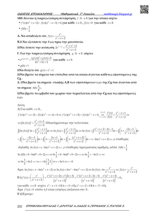 Ο∆ΗΓΟΣ ΕΠΑΝΑΛΗΨΗΣ Μαθηµατικά Γ’ Λυκείου mathhmagic.blogspot.gr
ΕΠΙΜΕΛΕΙΑ:ΜΗΤΑΛΑΣ Γ.,∆ΡΟΥΓΑΣ Α.,ΧΑ∆ΟΣ Χ.,ΓΕΡΜΑΝΟΣ Ξ.,ΠΑΤΣΗΣ Σ.202
180) Δίνεται η παραγωγίσιμη συνάρτηση : →ℝ ℝf για την οποία ισχύει
• 2 2
'( )( 2) ( )( 1) 0+ + − − + =f x x x f x x x ,για κάθε ∈ℝx , ( ) 0>f x για κάθε ∈ℝx
•
1
(0)
2
=f
Α. Να αποδείξετε ότι 2
( )
2
=
+ +
x
e
f x
x x
Β.i) Να εξετάσετε την f ως προς την μονοτονία.
ii)Να λύσετε την ανίσωση
2
4 2
2
2
2
2
1
− + +
<
+ +
x x x x
e
x x
Γ. Για την παραγωγίσιμη συνάρτηση : →ℝ ℝg ισχύει:
•
2
2
'( ) 2 ( '( )) '( ) 2
4 2 2
− + +
=
+ +
g x x g x g x
e
x x
για κάθε ∈ ℝx
• (0) 1=g
i)Να δείξετε ότι 2
( ) 1= +g x x
ii)Να βρείτε τα σημεία του επίπεδου από τα οποία άγονται κάθετες εφαπτομένες της
Cg .
Δ. i)Να βρείτε τα σημεία επαφής Α,Β των εφαπτόμενων ε1,ε2 της Cg που άγονται από
το σημείο
3
(0, )
4
A .
ii)Να βρείτε το εμβαδό του χωρίου που περικλείεται από την Cg και τις εφαπτόμενες
ε1,ε2.
Λύση
Α) Για κάθε ∈ ℝx ,
2
2( ) 0
2 2 2 2
2
2 0
'( ) 1
'( )( 2) ( )( 1) 0 '( )( 2) ( )( 1)
( ) 2
>
+ + ≠
− +
+ + − − + = ⇔ + + = − + ⇔ = ⇔
+ +
f x
x x
f x x x
f x x x f x x x f x x x f x x x
f x x x
( )
2
2
1
ln ( ) '
2
− +
⇔ =
+ +
x x
f x
x x
Ολοκληρώνουμε την τελευταία:
( )
2 2 2
2 2 2 2
1 1 2 2 1 2 1
ln ( ) ' ln ( ) ln ( ) 1
2 2 2 2
− + − + + + − −  − − 
= ⇔ = ⇔ = = + 
+ + + + + + + + 
∫ ∫ ∫ ∫ ∫
x x x x x x x x
f x dx dx f x dx f x dx dx
x x x x x x x x
2
2
2 2 2
2 1 2 1 ( 2)'
1 1 1 ln( 2)
2 2 2
  − −   +  + +
= + = − = − = − + + +    
+ + + + + +     
∫ ∫ ∫
x x x x
dx dx dx x x x c
x x x x x x
,c σταθερός
Δηλαδή, 2
ln ( ) ln( 2)= − + + +f x x x x c ,c σταθερός πραγματικός αριθμός, αλλά
1
(0)
2
=f
2 21 1
ln (0) 0 ln(0 0 2) ln 0 ln(0 0 2) ln ln 2
2 2
1 1
ln ln 2 ln 2 ln1 0
2 2
= − + + + ⇔ = − + + + ⇔ = − + ⇔
 
⇔ + = ⇔ = ⇔ = ⇔ = 
 
f c c c
c c c c
Άρα , 2 2
2 2
ln ( ) ln( 2) ln ( ) ln ln( 2) ln ( ) ln ( )
2 2
= − + + ⇔ = − + + ⇔ = ⇔ =
+ + + +
x x
x e e
f x x x x f x e x x f x f x
x x x x
Β i)
( ) ( ) ( )
2 2 2
2 2 2 2
2 2 2
( 2) (2 1) ( 2 2 1) ( 1)
'( ) ' 0
2 2 2 2
  + + − + + + − − − +
= = = = > 
+ +  + + + + + +
x x x x x
e e x x e x e x x x e x x
f x
x x x x x x x x
,
για κάθε ∈ ℝx ισχύει 2
1 0− + >x x ( 3 0∆ = − < ), 2
2 0+ + >x x ( 7 0∆ = − < ),
Άρα '( ) 0>f x οπότε η f είναι γνησίως αύξουσα στο ℝ .
Β ii)Έχουμε:
 