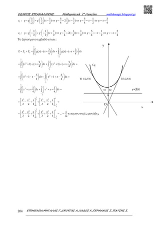 Ο∆ΗΓΟΣ ΕΠΑΝΑΛΗΨΗΣ Μαθηµατικά Γ’ Λυκείου mathhmagic.blogspot.gr
ΕΠΙΜΕΛΕΙΑ:ΜΗΤΑΛΑΣ Γ.,∆ΡΟΥΓΑΣ Α.,ΧΑ∆ΟΣ Χ.,ΓΕΡΜΑΝΟΣ Ξ.,ΠΑΤΣΗΣ Σ.204
1
1 1 1 5 1 1 5 1 3
: ' ( ) 2 ( )
2 2 2 4 2 2 4 2 4
   
− = − ⇔ − = − ⇔ − = − ⇔ = +   
   
y g g x y x y x y xε
2
1 1 1 5 1 1 5 1 3
: ' ( ) 2( )( )
2 2 2 4 2 2 4 2 4
y g g x y x y x y xε
   
− − = − + ⇔ − = − + ⇔ − = − − ⇔ = − +   
   
Το ζητούμενο εμβαδό είναι :
1
02
2 1
10
2
3 3
( ) ( ) ( ) ( )
4 4
E E E g x x dx g x x dx
−
   
= + = − + + − − +   
   
∫ ∫
1
02
2 2
10
2
3 3
( 1) ( ) ( 1) ( )
4 4
−
   
= + − + + + − − + =   
   
∫ ∫x x dx x x dx
1
02
2 2
10
2
3 3
1 1 )
4 4
−
   
= + − − + + + − =   
   
∫ ∫x x dx x x dx
1
02
2 2
10
2
1 1
4 4
−
   
= − + + + + =   
   
∫ ∫x x dx x x dx
1
0
3 2 3 22
1
0
2
3 2 4 3 2 4 −
   
= − + + + + =   
   
x x x x x x
1
0
3 2 3 22
1
0
2
1
...
3 2 4 3 2 4 12−
   
= − + + + + = =   
   
x x x x x x
τετραγωνικές μονάδες
Ε1 Ε2
A
Ο
Cg
Β(-1/2,5/4) Γ(1/2,5/4)
y=3/4
x
y
 