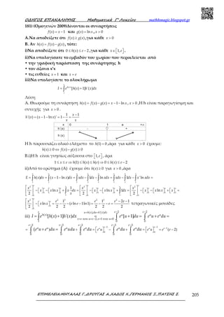 Ο∆ΗΓΟΣ ΕΠΑΝΑΛΗΨΗΣ Μαθηµατικά Γ’ Λυκείου mathhmagic.blogspot.gr
ΕΠΙΜΕΛΕΙΑ:ΜΗΤΑΛΑΣ Γ.,∆ΡΟΥΓΑΣ Α.,ΧΑ∆ΟΣ Χ.,ΓΕΡΜΑΝΟΣ Ξ.,ΠΑΤΣΗΣ Σ. 205
181) (Ομογενών 2009)Δίνονται οι συναρτήσεις
( ) 1= −f x x και ( ) ln=g x x , 0>x
A.Να αποδείξετε ότι ( ) ( )≥f x g x ,για κάθε 0>x
Β. Αν ( ) ( ) ( )= −h x f x g x , τότε:
i)Να αποδείξετε ότι 0 ( ) 2≤ ≤ −h x e ,για κάθε 1,∈   x e .
ii)Να υπολογίσατε το εμβαδόν του χωρίου που περικλείεται από
• την γραφική παράσταση της συνάρτησης h
• τον άξονα x’x
• τις ευθείες 1=x και =x e
iii)Να υπολογίσετε το ολοκλήρωμα
( )
1
[ ( ) 1] '( )= +∫
e
h x
I e h x h x dx
Λύση
Α. Θεωρούμε τη συνάρτηση ( ) ( ) ( ) 1 ln= − = − −h x f x g x x x , 0>x ,Η h είναι παραγωγίσιμη και
συνεχής για 0>x .
1 1
'( ) ( 1 ln )' 1
−
= − − = − =
x
h x x x
x x
H h παρουσιάζει ολικό ελάχιστο το (1) 0=h ,άρα για κάθε 0>x έχουμε:
( ) 0 ( ) ( ) 0≥ ⇔ − ≥h x f x g x
Β.i)Η h είναι γνησίως αύξουσα στο 1,  e , άρα
1 (1) ( ) ( ) 0 ( ) 2≤ ≤ ⇒ ≤ ≤ ⇒ ≤ ≤ −x e h h x h e h x e
ii)Από το ερώτημα (Α) έχουμε ότι ( ) 0≥h x για 0>x ,άρα
1 1 1 1 1 1 1 1
( ) ( 1 ln ) 1 ln 1 'ln= = − − = − − = − − =∫ ∫ ∫ ∫ ∫ ∫ ∫ ∫
e e e e e e e e
E h x dx x x dx xdx dx xdx xdx dx x xdx
2 2 2
1 1 1 1 1 1 1
1 11 1 1
1
ln ln 1 ln
2 2 2
     
−   −   + = −   −   + = −   −   +   =                  
     
∫ ∫
e e ee e
e e e e e e ex x x
x x x x dx x x x dx x x x x
x
2 2 2 2 2 2
1
1
1 1 2 1
ln ( ln 1ln1)
2 2 2 2 2 2
  − −
−   = − − − = − − =   
 
e
ex e e e e
x x e e e τετραγωνικές μονάδες
iii)
2 2( ), '( )
( )
2, 1 0
1 0 0
[ ( ) 1] '( ) [ 1]
− −= =
= = − = =
= + = + = + =∫ ∫ ∫
e e eu h x du h x dx
h x u u u
x e u e x u
I e h x h x dx e u du e u e du
τοτε τοτε
2 2
2
0 0
2 2 2 2 2
0 0 0 0 0
) ( 2)(
− −
−
− − − − −
   = + = − + = = −   + =∫ ∫ ∫ ∫ ∫
e e
u u e
e e e e e
u u u u u u
e u e u e ee u e du e udu e du e du e du
 