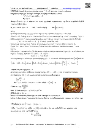 Ο∆ΗΓΟΣ ΕΠΑΝΑΛΗΨΗΣ Μαθηµατικά Γ’ Λυκείου mathhmagic.blogspot.gr
ΕΠΙΜΕΛΕΙΑ:ΜΗΤΑΛΑΣ Γ.,∆ΡΟΥΓΑΣ Α.,ΧΑ∆ΟΣ Χ.,ΓΕΡΜΑΝΟΣ Ξ.,ΠΑΤΣΗΣ Σ.214
187)(Μεζεδακι..) Δίνεται η συνάρτηση →ℝ ℝ:f η οποία είναι δυο φορές
παραγωγίσιμη με συνεχή δεύτερη παράγωγο τέτοια ώστε:
• ≠''( ) 0f x για κάθε ∈ ℝx
• ='(0) 0f
Αν η ευθεία =( ) : 3y xε εφάπτεται στην γραφική παράσταση της f στο σημείο Α(1,f(1)),
να αποδείξετε ότι :
i) =(1) 3f και ='(1) 3f ii) η f είναι κυρτή iii) >∫
1
0
3
( )
2
f x dx
Λύση
i)Το σημείο επαφής (1, (1))A f είναι σημείο της εφαπτομένης =( ) : 3y xε ,άρα
= ⋅ =(1) 3 1 3f .Επίσης, ο συντελεστής διεύθυνσης της εφαπτομένης είναι 3 .Δηλαδή ='(1) 3f .
ii)Η συνάρτηση f’’ είναι συνεχής και δεν μηδενίζεται σε κανένα σημείο στο ℝ . Δηλαδή
>''( ) 0f x για κάθε ∈ ℝx ή <''( ) 0f x για κάθε ∈ ℝx
Επομένως, η συνάρτηση f’ είναι ή γνησίως αύξουσα ή γνησίως φθίνουσα στο ℝ .
Όμως <0 1 και <'(0) '(1)f f οπότε η f’ είναι γνησίως αύξουσα κατά συνέπεια η f είναι
κυρτή.
ii)Επειδή η f είναι κυρτή η Cf βρίσκεται πάνω από την εφαπτομένη της (ε) με εξαίρεση το
σημείο επαφής .Δηλαδή για κάθε ∈ ℝx ισχύει:
≥ ⇔ − ≥( ) 3 ( ) 3 0f x x f x x
Η ισότητα ισχύει στο 1 άρα η συνάρτηση −( ) 3f x x δεν είναι παντού μηδέν στο   0,1 .Οπότε
 
− > ⇔ − > ⇔ > ⇔ > ⇔ > 
 
∫ ∫ ∫ ∫ ∫ ∫ ∫
11 1 1 1 1 1 12
0 0 0 0 0 0 00
3 3
( ( ) 3 ) 0 ( ) 3 0 ( ) 3 ( ) ( )
2 2
x
f x x dx f x dx xdx f x dx xdx f x dx f x dx
188)(Θέμα μπεκρή μεζέ…)
Δίνεται η γνησίως αύξουσα συνάρτηση ( ) ( )+∞ → +∞g : 0, 0, και η παραγωγίσιμη
συνάρτηση   →  ℝf : 0,1 για τις οποίες ισχύουν οι ιδιότητες:
•
→+∞
=
x
g(x)
lim 1
x
• + = + −2017
f (x) 2016f(x) 2017x κ 1 για κάθε ∈   x 0,1 (1)
Όπου
→+∞
=
x
g(2016x)
κ lim
g(x)
i)Να δείξετε ότι < < 17
g(x) g(2016x) g(2 x) .
ii)Να δείξετε ότι =κ 1 .
iii)Να δείξετε ότι η Cf διέρχεται από τα σημεία Α Β(0,0), (1,1) .
iv)Να δείξετε ότι η f αντιστρέφεται, να βρείτε το πεδίο ορισμού της και τον τύπο της
−1
f .
v)Να δείξετε ότι −
+ =∫ ∫
1 1
1
0 0
f (x)dx f(x)dx 1.
vi)Αν −
≤1
f (x) f(x) για κάθε ∈   x 0,1 , να δείξετε ότι το εμβαδό Ε του χωρίου που
περικλείεται από τις Cf,Cf-1 είναι
=
⋅
2016
E
2017 2018
 